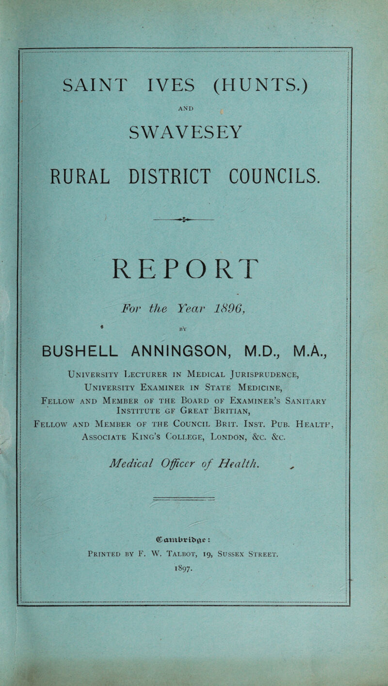 SAINT IVES (HUNTS.) AND SWAVESEY RURAL DISTRICT COUNCILS. j -- REPORT For the Year 1896, • BY BUSHELL ANNINGSON, M.D., M.A., University Lecturer in Medical Jurisprudence, University Examiner in State Medicine, Fellow and Member of the Board of Examiner’s Sanitary Institute gf Great Britian, Fellow and Member of the Council Brit. Inst. Pub. Health, Associate King’s College, London, &c. &c. Medical Officer of Health. Printed by F. W. Talbot, 19, Sussex Street. 1897.