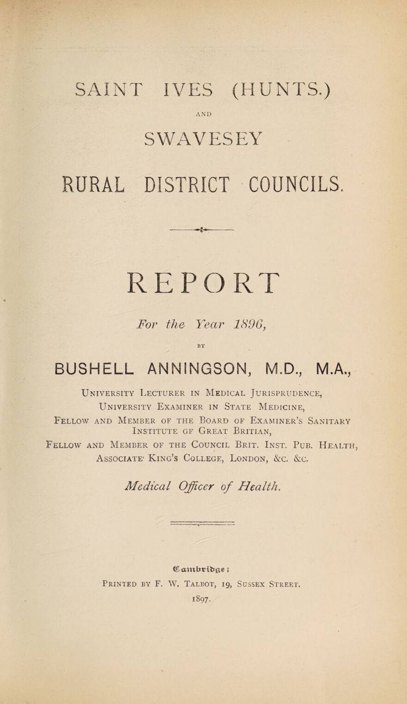 AND SWAVESEY RURAL DISTRICT COUNCILS. REPO For the Year 1896, BY BUSHELL ANNINGSON, M.D., MA, University Lecturer in Medical Jurisprudence, University Examiner in State Medicine, Fellow and Member of the Board of Examiner’s Sanitary Institute gf Great Britian, Fellow and Member of the Council Brit. Inst. Pub. Health Associate’ King’s College, London, &c. &c. Medical Officer of Health. Printed by F. W. Talbot, 19, Sussex Street. 1897.