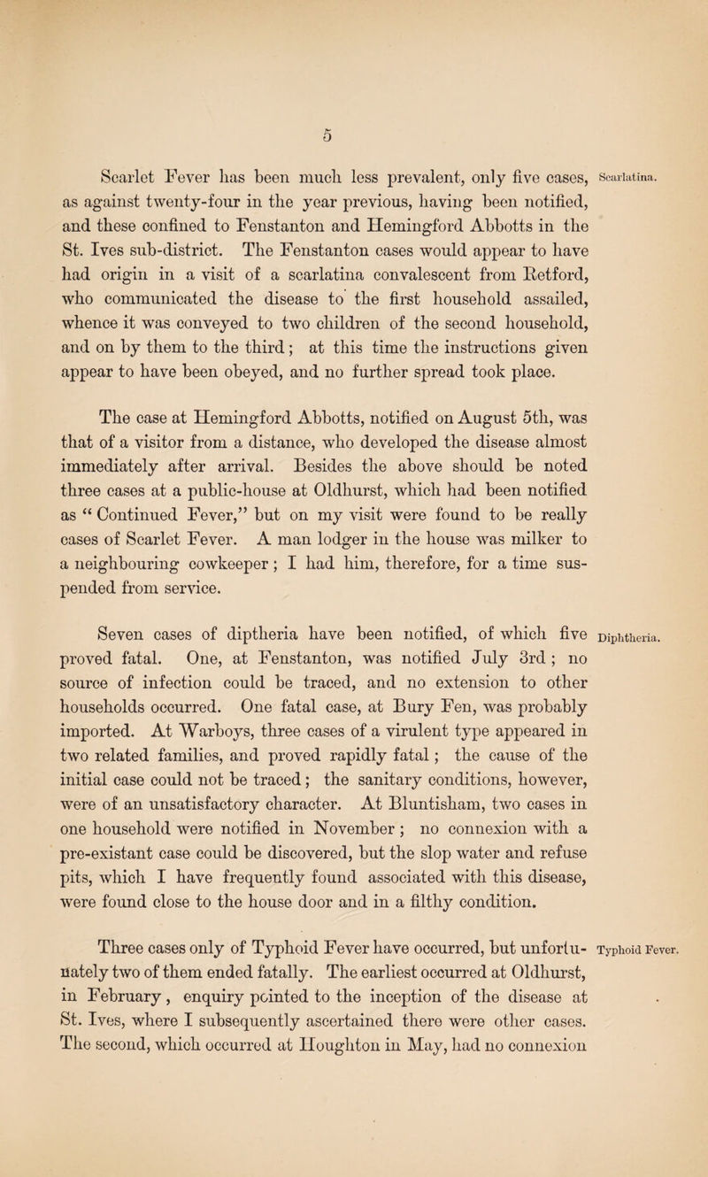 Scarlet Fever has been much less prevalent, only five cases, as against twenty-four in the year previous, having been notified, and these confined to Fenstanton and Hemingford Abbotts in the St. Ives sub-district. The Fenstanton cases would appear to have had origin in a visit of a scarlatina convalescent from Fetford, who communicated the disease to the first household assailed, whence it was conveyed to two children of the second household, and on by them to the third; at this time the instructions given appear to have been obeyed, and no further spread took place. The case at Hemingford Abbotts, notified on August 5th, was that of a visitor from a distance, who developed the disease almost immediately after arrival. Besides the above should be noted three cases at a public-house at Oldhurst, which had been notified as Continued Fever,” but on my visit were found to be really cases of Scarlet Fever. A man lodger in the house was milker to a neighbouring cowkeeper; I had him, therefore, for a time sus¬ pended from service. Seven cases of diptheria have been notified, of which five proved fatal. One, at Fenstanton, was notified July 3rd ; no source of infection could be traced, and no extension to other households occurred. One fatal case, at Bury Fen, was probably imported. At Warboys, three cases of a virulent type appeared in two related families, and proved rapidly fatal; the cause of the initial case could not be traced; the sanitary conditions, however, were of an unsatisfactory character. At Bluntisham, two cases in one household were notified in November ; no connexion with a pre-existant case could be discovered, but the slop water and refuse pits, which I have frequently found associated with this disease, were found close to the house door and in a filthy condition. Three cases only of Typhoid Fever have occurred, but unfortu¬ nately two of them ended fatally. The earliest occurred at Oldhurst, in February, enquiry pointed to the inception of the disease at St. Ives, where I subsequently ascertained there were other cases. The second, which occurred at Houghton in May, had no connexion Scarlatina. Diphtheria. Typhoid Fever.