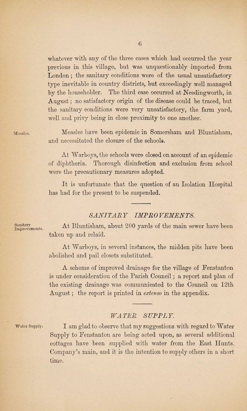 Measles. Sanitary Improvements. Water Supply. whatever with any of the three cases which had occurred the year previous in this village, but was unquestionably imported from London; the sanitary conditions were of the usual unsatisfactory type inevitable in country districts, but exceedingly well managed by the householder. The third case occurred at Needingworth, in August; no satisfactory origin of the disease could be traced, but the sanitary conditions were very unsatisfactory, the farm yard, well and privy being in close proximity to one another. Measles have been epidemic in Somersham and Bluntisham, and necessitated the closure of the schools. At Warboys, the schools were closed on account of an epidemic of diphtheria. Thorough disinfection and exclusion from school were the precautionary measures adopted. It is unfortunate that the question of an Isolation Hospital has had for the present to be suspended. SANITARY IMPROVEMENTS. At Bluntisham, about 200 yards of the main sewer have been taken up and relaid. At VVarboys, in several instances, the midden pits have been abolished and pail closets substituted. A scheme of improved drainage for the village of Fenstanton is under consideration of the Parish Council; a report and plan of the existing drainage was communicated to the Council on 12th August; the report is printed in extenso in the appendix. WATER SUPPLY. I am glad to observe that my suggestions with regard to Water Supply to Fenstanton are being acted upon, as several additional cottages have been supplied with water from the East Hunts. Company’s main, and it is the intention to supply others in a short time.