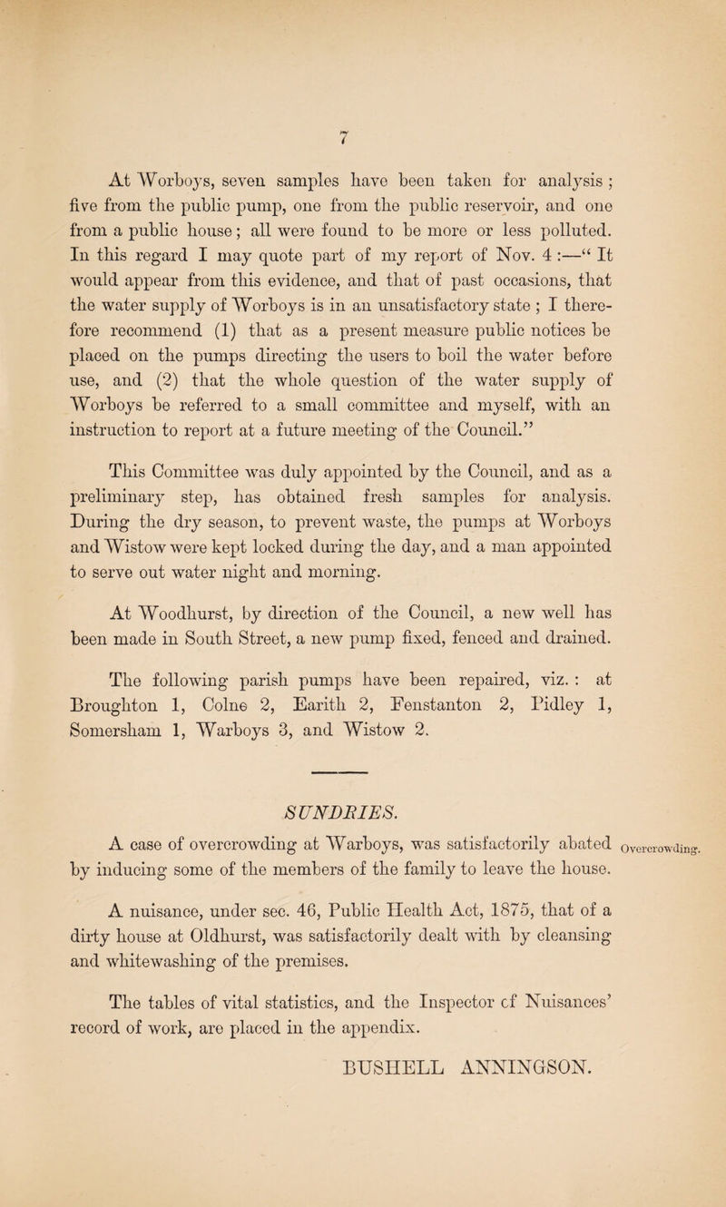 At Worboj^s, seven samples have been taken for analysis ; five from the public pump, one from the public reservoir, and one from a public house; all were found to be more or less polluted. In this regard I may quote part of my report of Nov. 4 It would appear from this evidence, and that of past occasions, that the water supply of Worboys is in an unsatisfactory state ; I there¬ fore recommend (1) that as a present measure public notices be placed on the pumps directing the users to boil the water before use, and (2) that the whole question of the water supply of Worboys be referred to a small committee and myself, with an instruction to report at a future meeting of the Council.’’ This Committee was duly appointed by the Council, and as a preliminary step, has obtained fresh samples for analysis. During the dry season, to prevent waste, the pumps at Worboys and Wistow were kept looked during the day, and a man appointed to serve out water night and morning. At Woodhurst, by direction of the Council, a new well has been made in South Street, a new pump fixed, fenced and drained. The following parish pumps have been repaired, viz. : at Broughton I, Colne 2, Earith 2, Fenstanton 2, Pidley 1, Somersham 1, Warboys 3, and Wistow 2. SJJNjDJRIES. A case of overcrowding at Warboys, was satisfactorily abated by inducing some of the members of the family to leave the house. A nuisance, under sec. 46, Public Health Act, 1875, that of a dirty house at Oldhurst, was satisfactorily dealt with by cleansing and whitewashing of the premises. The tables of vital statistics, and the Inspector cf Nuisances’ record of work, are placed in the appendix. Overcrowding'. BHSHELL ANNINGSON.