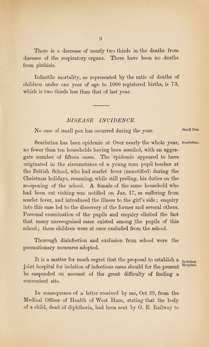 There is a decrease of nearly two thirds in the deaths from diseases of the respiratory organs. There have been no deaths from phthisis. Infantile mortality, as represented by the ratio of deaths of children under one year of age to 1000 registered births, is 73, which is two thirds less than that of last year. DISEASE INCIDENCE. No case of small pox has occurred during the year. Scarlatina has been epidemic at Over nearly the whole year, no fewer than ten households having been assailed, with an aggre¬ gate number of fifteen cases. The epidemic appeared to have originated in the circumstance of a young man pupil teacher at the British School, who had scarlet fever (unnotified) during the Christmas holidays, resuming, while still peeling, his duties on the re-openiog of the school. A female of the same household who had been out visiting was notified on Jan. 17, as suffering from scarlet fever, and introduced the illness to the girl’s side; enquiry into this case led to the discovery of the former and several others. Personal examination of the pupils and enquiry elicited the fact that many unrecognised cases existed among ‘the pupils of this school; these children were at once excluded from the school. Thorough disinfection and exclusion from school were the precautionary measures adopted. It is a matter for much regret that the proposal to establish a joint hospital for isolation of infectious cases should for the present be suspended on account of the great difficulty of finding a convenient site. In consequence of a letter received by me, Oct 29, from the Medical Officer of Health of West Ham, stating that the body of a child, dead of diphtheria, had been sent by Gr. E. Pailway to Small Pox. Scarlatina. Isolation Hospital.