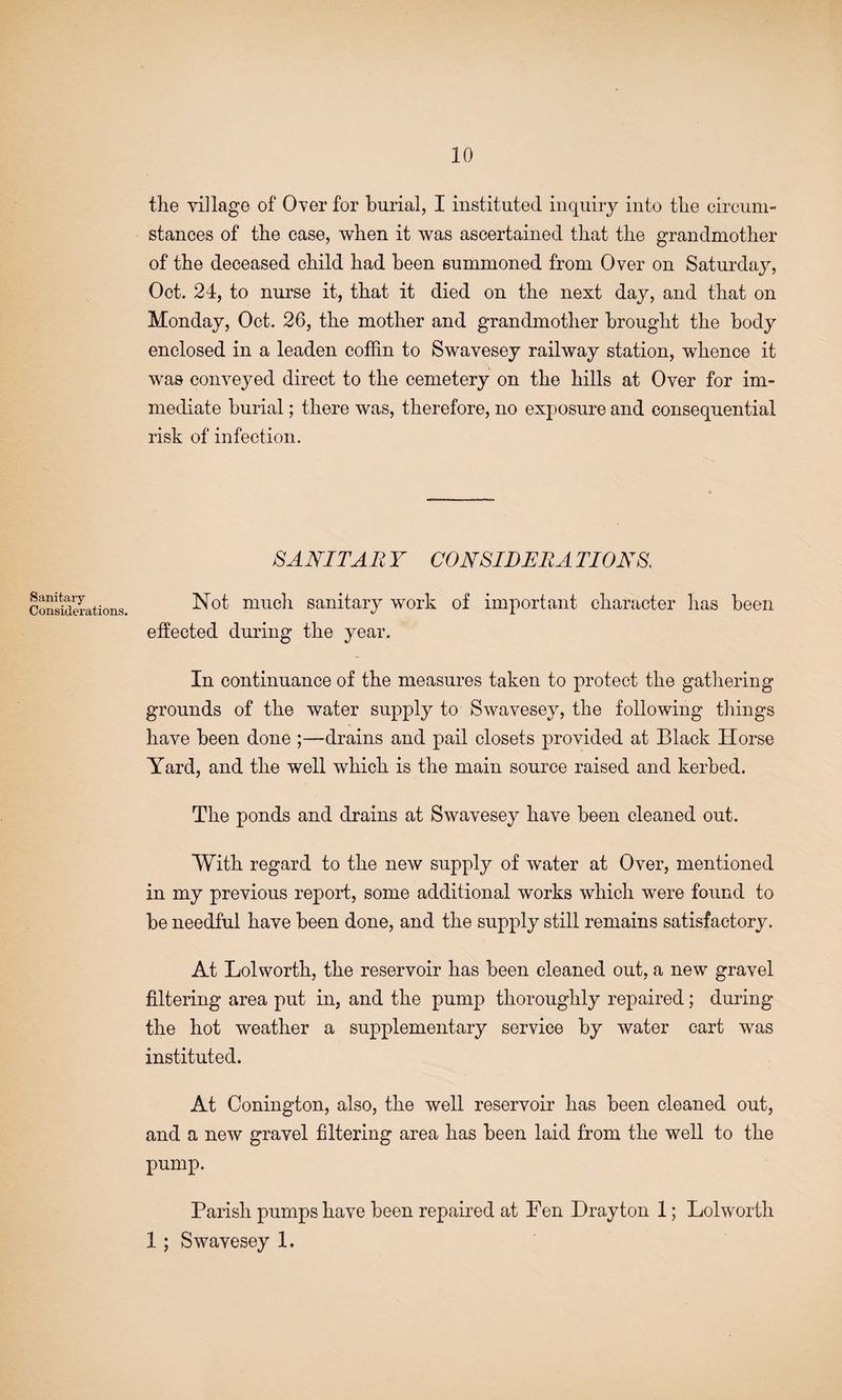 10 the village of Over for burial, I instituted inquiry into the circum¬ stances of the case, when it was ascertained that the grandmother of the deceased child had been summoned from Over on Saturday, Oct. 24, to nurse it, that it died on the next day, and that on Monday, Oct. 26, the mother and grandmother brought the body enclosed in a leaden coffin to Swavesey railway station, whence it was conveyed direct to the cemetery on the hills at Over for im¬ mediate burial; there was, therefore, no exposure and consequential risk of infection. SANITAR Y CON SID ERA TI0N8. Sanitary Considerations. Not much sanitary work of important character has been effected during the year. In continuance of the measures taken to protect the gathering grounds of the water supply to Swavesey, the following things have been done ;—drains and pail closets provided at Black Horse Yard, and the well which is the main source raised and kerbed. The ponds and drains at Swavesey have been cleaned out. With regard to the new supply of water at Over, mentioned in my previous report, some additional works which were found to be needful have been done, and the supply still remains satisfactory. At Lolworth, the reservoir has been cleaned out, a new gravel filtering area put in, and the pump thoroughly repaired; during the hot weather a supplementary service by water cart was instituted. At Conington, also, the well reservoir has been cleaned out, and a new gravel filtering area has been laid from the well to the pump. Parish pumps have been repaired at Fen Drayton 1; Lolworth