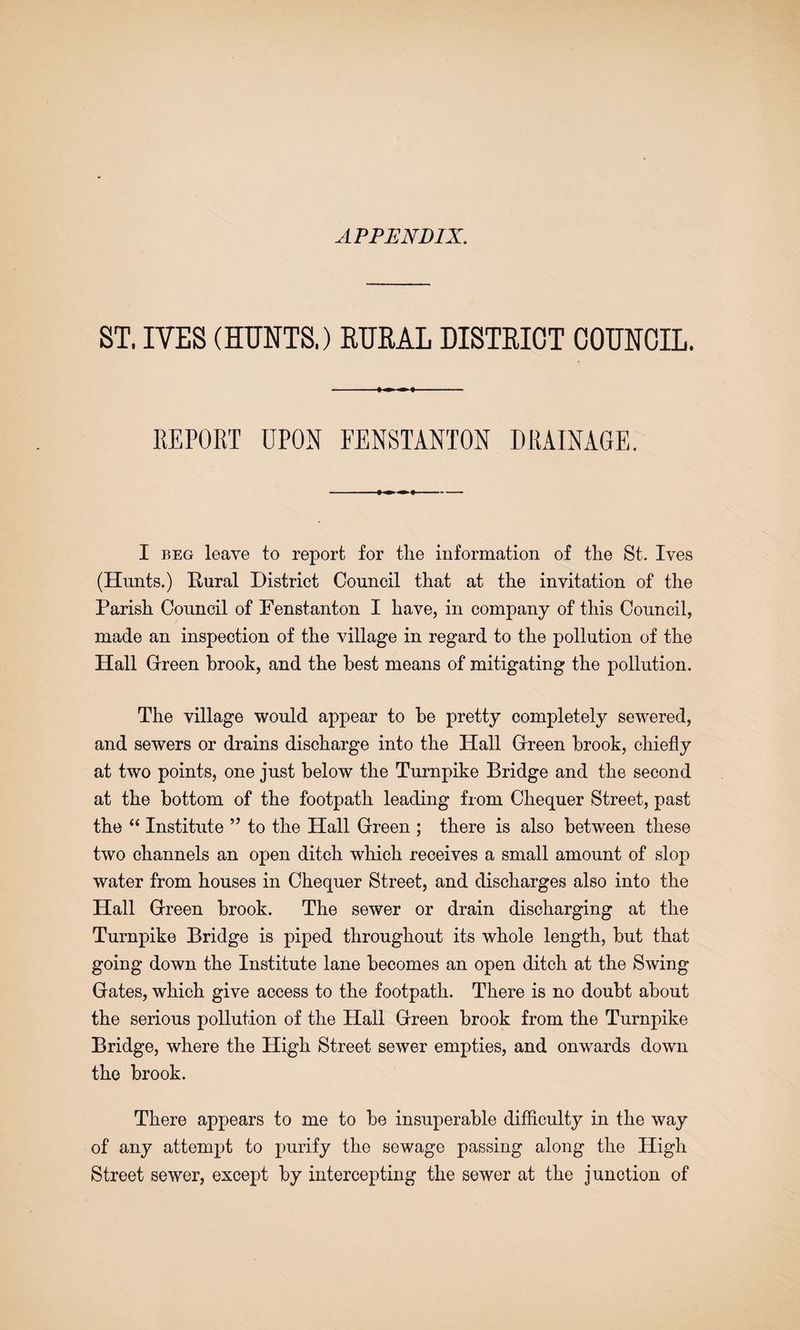 APPENDIX. ST. IVES (HUNTS.) RUKAL DISTRICT COUNCIL. EEPORT UPON FENSTANTON DRAINAGE. I BEG leave to report for the information of the St. Ives (Hunts.) Rural District Council that at the invitation of the Parish Council of Penstanton I have, in company of this Council, made an inspection of the village in regard to the pollution of the Hall Grreen brook, and the best means of mitigating the pollution. The village would appear to be pretty completely sewered, and sewers or drains discharge into the Hall Creen brook, chiefly at two points, one just below the Turnpike Bridge and the second at the bottom of the footpath leading from Chequer Street, past the “ Institute ” to the Hall Creen ; there is also between these two channels an open ditch which receives a small amount of slop water from houses in Chequer Street, and discharges also into the Hall Creen brook. The sewer or drain discharging at the Turnpike Bridge is piped throughout its whole length, but that going down the Institute lane becomes an open ditch at the Swing Cates, which give access to the footpath. There is no doubt about the serious pollution of the Hall Creen brook from the Turnpike Bridge, where the High Street sewer empties, and onwards down the brook. There appears to me to be insuperable difflculty in the way of any attempt to purify the sewage passing along the High Street sewer, except by intercepting the sewer at the junction of