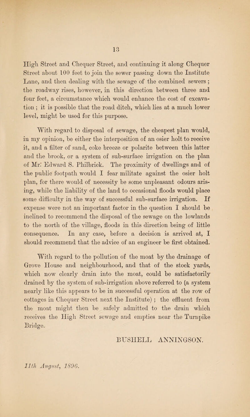 lo High Street and Chequer Street, and continuing it along Chequer Street about 100 feet to join the sewer passing down the Institute Lane, and then dealing with the sewage of the combined sewers ; the roadway rises, however, in this direction between three and four feet, a circumstance which would enhance the cost of excava¬ tion ; it is possible that the road ditch, which lies at a much lower level, might be used for this purpose. With regard to disposal of sewage, the cheapest plan would, ill my opinion, be either the interposition of an osier holt to receive it, and a filter of sand, coke breeze or polarite between this latter and the brook, or a system of sub-surface irrigation on the plan of Mr.* Edward S. Philbrick. The proximity of dwellings and of the public footpath would I fear militate against the osier holt plan, for there would of necessity be some unpleasant odours aris¬ ing, while the liability of the land to occasional floods would place some difficulty in the way of successful sub-surface irrigation. If expense were not an important factor in the question I should be inclined to recommend the disposal of the sewage on the lowlands to the north of the village, floods in this direction being of little consequence. In any case, before a decision is arrived at, I should recommend that the advice of an engineer be first obtained. With regard to the pollution of the moat by the drainage of Grove House and neighbourhood, and that of the stock yards, which now clearly drain into the moat, could be satisfactorily drained by the system of sub-irrigation above referred to (a system nearly like this appears to be in successful operation at the row of cottages in Chequer Street next the Institute) ; the effluent from the moat might then be safely admitted to the drain which receives the High Street sewage and empties near the Turnpike Bridge. BUSIIELL ANNINGSON. 11th Angmt^ 1890.