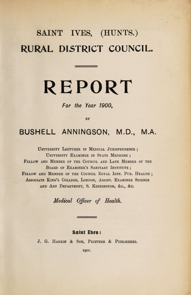 SAINT ITES, (HUNTS.) RURAL DISTRICT COUNCIL. REPORT For the Year 1900, BY BUSHELL ANNINGSON, M.D., M.A. University Lecturer in Medical Jurisprudence ; University Examiner in State Medicine ; Fellow and Member of the Council and Late Member of the Board of Examiner’s Sanitary Institute ; Fellow and Member of the Council Koyal Inst. Pub. Health ; Associate King’s College, London, Assist. Examiner Science AND Art Department, S. Kensington, &c., &c. Medical Officer of Health,, Saint : J. G. Hankin & Son, Printers & Publishers. 1901.