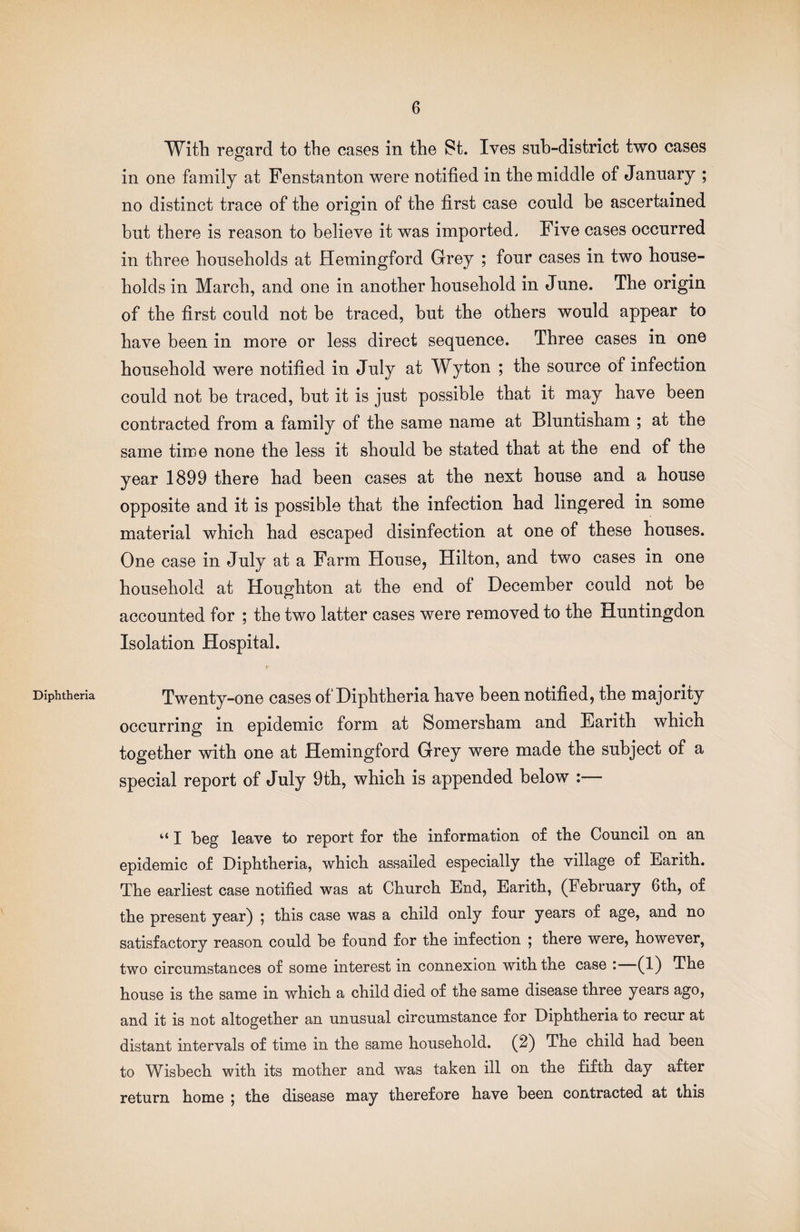 Diphtheria Witli regard to the cases in the St. Ives sub-district two cases in one family at Fenstanton were notified in the middle of January ; no distinct trace of the origin of the first case could he ascertained but there is reason to believe it was imported. Five cases occurred in three households at Hemingford Grey ; four cases in two house¬ holds in March, and one in another household in June. The origin of the first could not be traced, hut the others would appear to have been in more or less direct sequence. Three cases in one household were notified in July at Wyton ; the source of infection could not he traced, but it is just possible that it may have been contracted from a family of the same name at Bluntisham ; at the same time none the less it should be stated that at the end of the year 1899 there had been cases at the next house and a house opposite and it is possible that the infection had lingered in some material which had escaped disinfection at one of these houses. One case in July at a Farm House, Hilton, and two cases in one household at Houghton at the end of December could not be accounted for ; the two latter cases were removed to the Huntingdon Isolation Hospital. r Twenty-one cases of Diphtheria have been notified, the majority occurring in epidemic form at Somersham and Earith which together with one at Hemingford Grey were made the subject of a special report of July 9th, which is appended below :— “ I beg leave to report for the information of the Council on an epidemic of Diphtheria, which assailed especially the village of Earith. The earliest case notified was at Church End, Earith, (February 6th, of the present year) ; this case was a child only four years of age, and no satisfactory reason could be found for the infection 5 there were, however, two circumstances of some interest in connexion with the case : (1) The house is the same in which a child died of the same disease three years ago, and it is not altogether an unusual circumstance for Diphtheria to recur at distant intervals of time in the same household. (2) The child had been to Wisbech with its mother and was taken ill on the fifth day after return home ^ the disease may therefore have been contracted at this