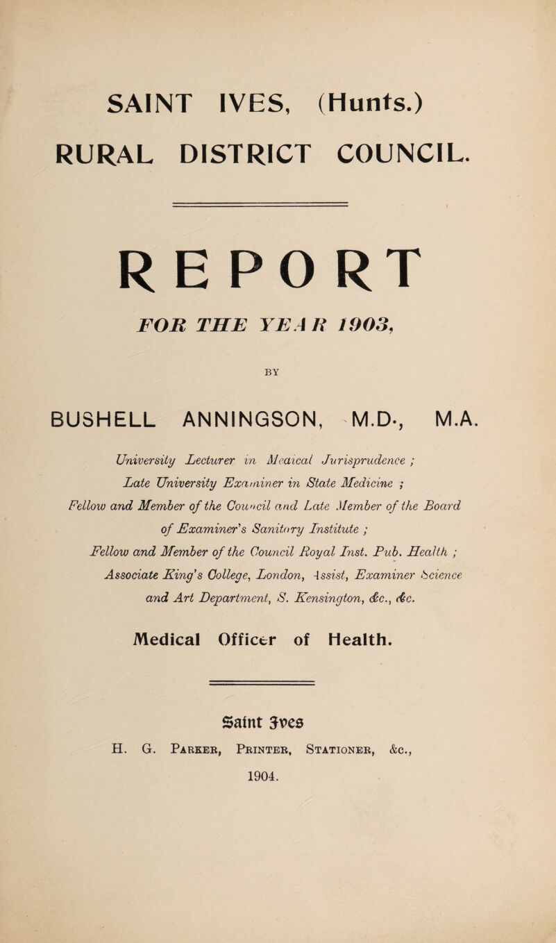 SAINT IVES, (Hunts.) RURAL DISTRICT COUNCIL. REPORT FOR THE YEAR 1903, BUSHELL ANNINGSON, M.D-, M.A. University Lecturer in Meaical Jurisprudence ; Late University Examiner in State Medicine ; Fellow and Member of the Council onid Late Member of the Board of Examiner's Sanitary Lnstitute ; Fellow and Member of the Council Royal Lnst, Pub. Health ; Associate King's College., London^ -issist, Examiner Science and Art Department, S. Kensington, &c., die. Medical Officer of Heaith. Saint Jves H. G. Paeker, Printer, Stationer, &c.,