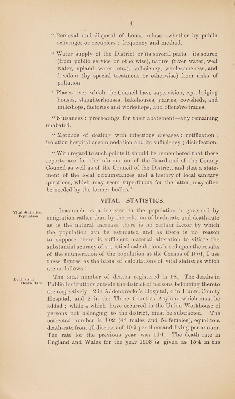 Vital Statistics. Population. Deaths and Death Date. “ Eemoval and disposal of house refuse—whether by public scavenger or occupiers : frequency and method. “ Water supply of the District or its several parts : its source (from public service or otherwise), nature (river water, well water, upland water, etc.), sufficiency, wholesomeness, and freedom (by special treatment or otherwise) from risks of pollution. “Places over which the Council have supervision, e.y., lodging houses, slaughterhouses, bakehouses, dairies, cowsheds, and milkshops, factories and workshops, and offensive trades. “ Nuisances : proceedings for their abatement—any remaining unabated. “ Methods of dealing with infectious diseases ; notification ; isolation hospital accommodation and its sufficiency ; disinfection. “ With regard to such points it should be remembered that these reports are for the information of the Board and of the County Council as well as of the Council of the District, and that a state¬ ment of the local circumstances and a history of local sanitary questions, which may seem superfluous for the latter, may often be needed by the former bodies.” VITAL STATISTICS. Inasmuch as a decrease in the population is governed by emigration rather than by the relation of birth-rate and death-rate as is the natural increase there is no certain factor by which the population can be estimated and as there is no reason to suppose there is sufficient material alteration to vitiate the substantial acuracy of statistical calculations based upon the results of the enumeration of the population at the Census of 1901, I use these figures as the basis of calculations of vital statistics which are as follows :— The total number of deaths registered is 98. The deaths in Public Institutions outside the district of persons belonging thereto are respectively—2 in Addenbrooke’s Hospital, 4 in Hunts. County Hospital, and 2 in the Three Counties Asylum, which must be added ; while 4 which have occurred in the Union Workhouse of persons not belonging to the district, must be subtracted. The corrected number is 102 (48 males and 54 females), equal to a death-rate from all diseases of 10-9 per thousand living per annum. The rate for the previous year was 14T. The death rate in England and Wales for the year 1903 is given as 15*4 in the
