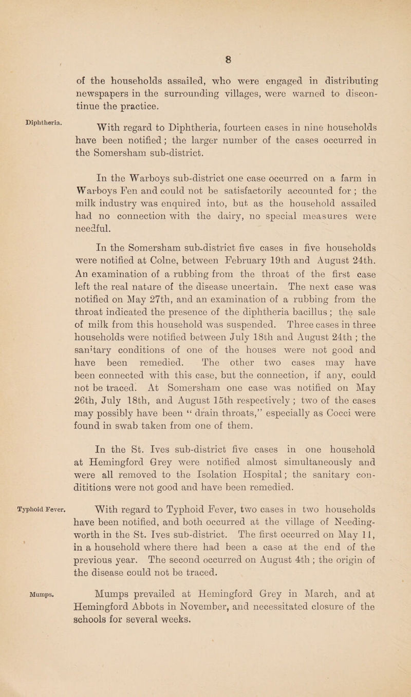Diphtheria. Typhoid Fever. Mumps. of the households assailed, who were eugaged in distributing newspapers in the surrounding villages, were warned to discon¬ tinue the practice. With regard to Diphtheria, fourteen cases in nine households have been notified; the larger number of the cases occurred in the Somersham sub-district. In the Warboys sub-district one case occurred on a farm in Warboys Fen and could not be satisfactorily accounted for ; the milk industry was enquired into, but as the household assailed had no connection with the dairy, no special measures were needful. In the Somersham sub-district five cases in five households were notified at Colne, between February 19th and August 24th. An examination of a rubbing from the throat of the first case left the real natare of the disease uncertain. The next case was notified on May 27th, and an examination of a rubbing from the throat indicated the presence of the diphtheria bacillus ; the sale of milk from this household w^as suspended. Three cases in three households were notified between July 18th and August 24th ; the sanHary conditions of one of the houses were not good and have been remedied. The other two cases may have been connected with this case, but the connection, if any, could not be traced. At Somersham one case was notified on May 26th, July I8th, and August 16th respectively ; two of the cases may possibly have been “ drain throats,” especially as Cocci were found in swab taken from one of them. In the St. Ives sub-district five cases in one household at Hemingford Grey were notified almost simultaneously and were all removed to the Isolation Hospital; the sanitary con- dititions were not good and have been remedied. With regard to Typhoid Fever, two cases in two households have been notified, and both occurred at the village of Needing- worth in the St. Ives sub-district. The first occurred on May 11, in a household where there had been a case at the end of the previous year. The second occurred on August 4th ; the origin of the disease could not be traced. Mumps prevailed at Hemingford Grey in March, and at Hemingford Abbots in November, and necessitated closure of the schools for several weeks.