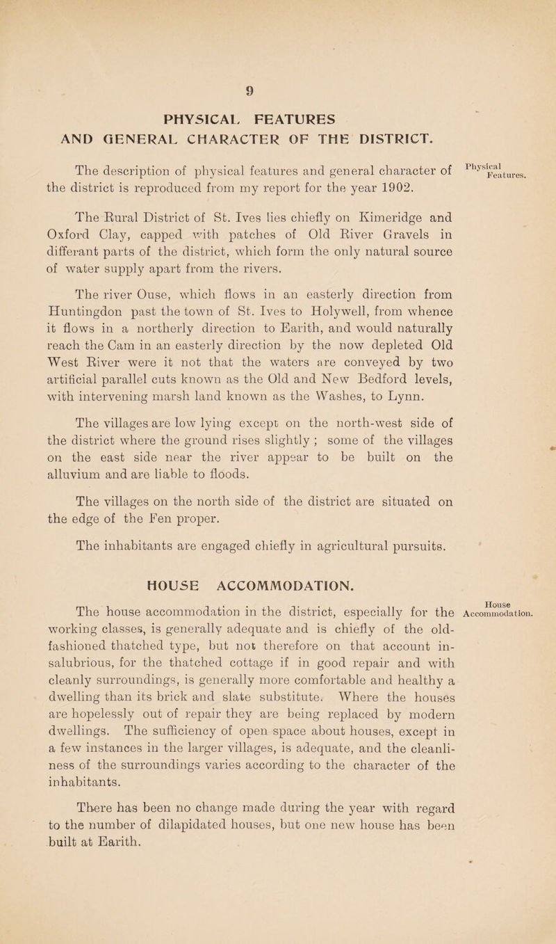 PHYSICAL FEATURES AND GENERAL CHARACTER OF THE DISTRICT. The description of physical features and general character of the district is reproduced from my report for the year 1902. The Eural District of St. Ives lies chiefly on Kimeridge and Oxford Clay, capped vuth patches of Old Eiver Gravels in differant parts of the district, which form the only natural source of water supply apart from the rivers. The river Ouse, which flows in an easterly direction from Huntingdon past the town of St. Ives to Holywell, from whence it flows in a northerly direction to Earith, and would naturally reach the Cam in an easterly direction by the now depleted Old West Eiver were it not that the waters are conveyed by two artificial parallel cuts known as the Old and New Bedford levels, with intervening marsh land known as the Washes, to Lynn. The villages are low lying except on the north-west side of the district where the ground rises slightly ; some of the villages on the east side near the river appear to be built on the alluvium and are liable to floods. The villages on the north side of the district are situated on the edge of the Fen proper. The inhabitants are engaged chiefly in agricultural pursuits. HOUSE ACCOMMODATION. The house accommodation in the district, especially for the wmrking classes, is generally adequate and is chiefly of the old- fashioned thatched type, but not therefore on that account in¬ salubrious, for the thatched cottage if in good repair and with cleanly surroundings, is generally more comfortable and healthy a dwelling than its brick and slate substitute. Where the houses are hopelessly out of repair they are being replaced by modern dwellings. The sufficiency of open space about houses, except in a few instances in the larger villages, is adequate, and the cleanli¬ ness of the surroundings varies according to the character of the inhabitants. There has been no change made during the year with regard to the number of dilapidated houses, but one new house has been built at Earith. Physical Features. House Accommodation.