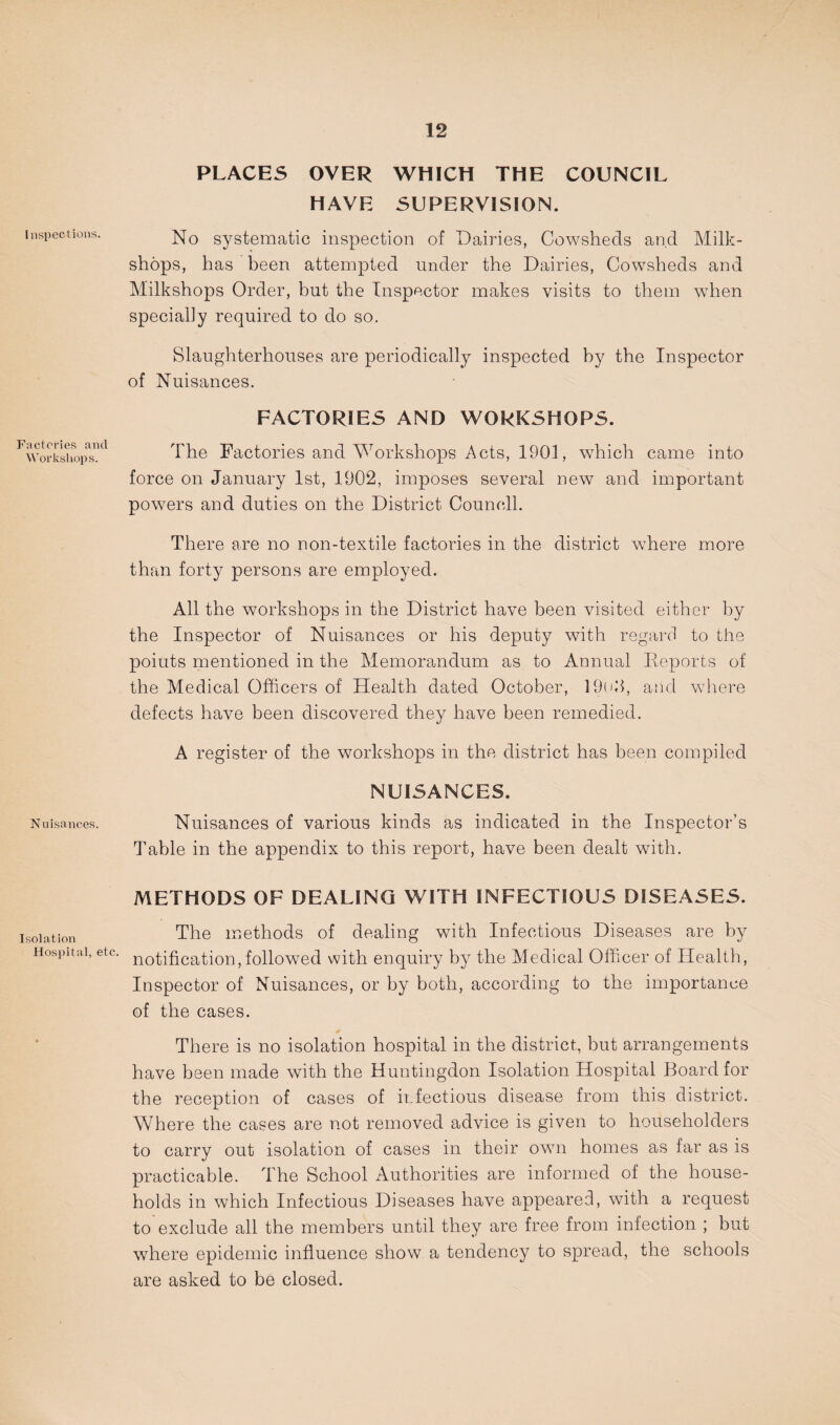 Inspections. Factories and Workshops. Nuisances. Isolation Hospital, etc. PLACES OVER WHICH THE COUNCIL HAVE SUPERVISION. No systematic inspection of Dairies, Cowsheds and Milk- shops, has been attempted under the Dairies, Cowsheds and Milkshops Order, but the Inspector makes visits to them when specially required to do so. Slaughterhouses are periodically inspected by the Inspector of Nuisances. FACTORIES AND WORKSHOPS. The Factories and Workshops Acts, 1901, which came into force on January 1st, 1902, imposes several new and important powers and duties on the District Council. There are no non-textile factories in the district where more than forty persons are employed. All the workshops in the District have been visited either by the Inspector of Nuisances or his deputy with regard to the points mentioned in the Memorandum as to Annual Deports of the Medical Officers of Health dated October, 19()d, and where defects have been discovered they have been remedied. A register of the workshops in the district has been compiled NUISANCES. Nuisances of various kinds as indicated in the Inspector’s Table in the appendix to this report, have been dealt with. METHODS OF DEALING WITH INFECTIOUS DISEASES. The methods of dealing with Infectious Diseases are by notification,followed with enquiry by the Medical Officer of Health, Inspector of Nuisances, or by both, according to the importance of the cases. There is no isolation hospital in the district, but arrangements have been made with the Huntingdon Isolation Hospital Board for the reception of cases of infectious disease from this district. Where the cases are not removed advice is given to householders to carry out isolation of cases in their own homes as far as is practicable. The School Authorities are informed of the house¬ holds in which Infectious Diseases have appeared, with a request to exclude all the members until they are free from infection ; but where epidemic influence show a tendency to spread, the schools are asked to be closed.
