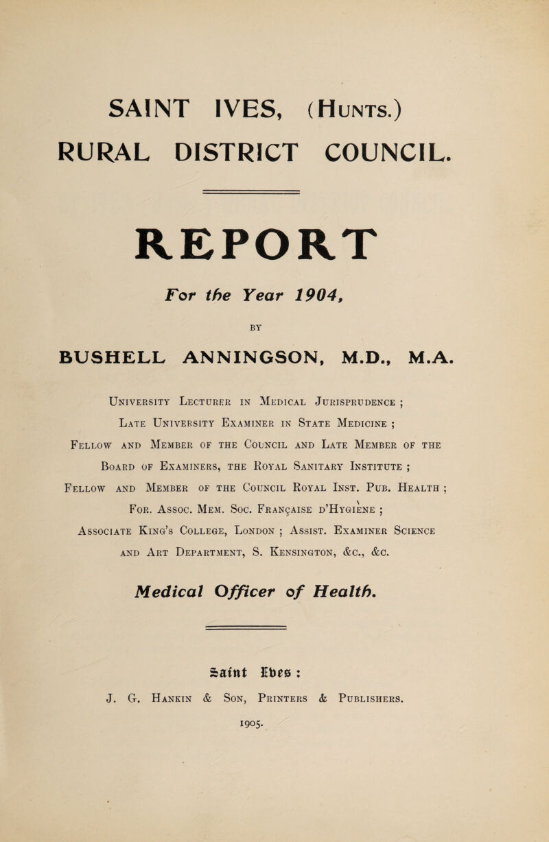SAINT IVES, (Hunts.) RURAL DISTRICT COUNCIL. REPORT For the Year 1904, BY BUSHELL ANNINGSON, M.D., M.A. University Lecturer in Medical Jurisprudence ; Late University Examiner in State Medicine ; Fellow and Member of the Council and Late Member of the Board of Examiners, the Royal Sanitary Institute ; Fellow and Member of the Council Royal Inst. Pub. Health ; For. Assoc. Mem. Soc. Fran9Aise d’Hygiene ; Associate King’s College, London ; Assist. Examiner Science AND Art Department, S. Kensington, &c., &c. Medical Officer of Health. »atnt Ubes : J. G. Hankin & Son, Printers & Publishers. 1905.