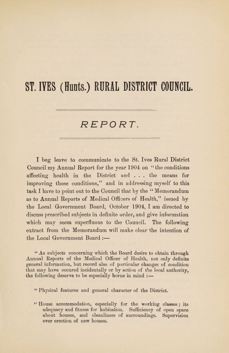 ST. lYES (Hunts.) RURAL DISTRICT COUNCIL REPORT. I beg leave to communicate to tbe St. Ives Rural District Council my Annual Report for tbe year 1904 on ‘Hhe conditions affecting health in the District and . . . the means for improving those conditions,” and in addressing myself to this task I have to point out to the Council that by the Memorandum as to Annual Reports of Medical Officers of Health,” issued by the Local Government Board, October 1904, I am directed to discuss prescribed subjects in definite order, and give information which may seem superfluous to the Council. The following extract from the Memorandum will make clear the intention of the Local Government Board :— “ As subjects concerning which the Board desire to obtain through Annual Reports of the Medical Officer of Health, not only definite general information, but record also of particular changes of condition that may have occured incidentally or by action of the local authority, the following deserve to be especially borne in mind :— “ Physical features and general character of the District. “ House accommodation, especially for the working classes; its adequacy and fitness for habitation. Sufficiency of open space about houses, and cleanliness of surroundings. Supervision over erection of new houses.