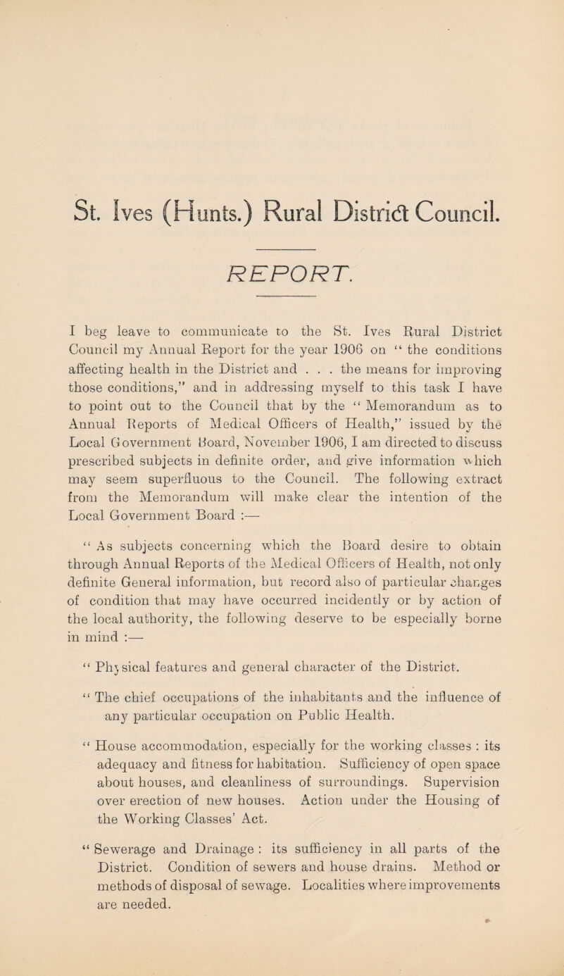 St. Ives (Hunts.) Rural Distrid: Council. REPORT. I beg leave to communicate to the St. Ives Rural District Council my Annual Report for the year 1906 on “ the conditions affecting health in the District and . . .the means for improving those conditions,” and in addressing myself to this task I have to point out to the Council that by the “ Memorandum as to Annual Reports of Medical Officers of Health,” issued by the Local Government Hoard, November 1906, I am directed to discuss prescribed subjects in definite order, and give information wdiich may seem superfluous to the Council. The following extract from the Memorandum will make clear the intention of the Local Government Board :— “As subjects concerning which the Board desire to obtain through Annual Reports of the Medical Officers of Health, not only definite General information, but record also of particular changes of condition that may have occurred incidently or by action of the local authority, the following deserve to be especially borne in mind “ Physical features and general character of the District. “ The chief occupations of the inhabitants and the influence of any particular occupation on Public Health. “ House accommodation, especially for the working classes : its adequacy and fitness for habitation. Sufficiency of open space about houses, and cleanliness of surroundings. Supervision over erection of new houses. Action under the Housing of the Working Classes’ Act. “ Sewerage and Drainage : its sufficiency in all parts of the District. Condition of sewers and house drains. Method or methods of disposal of sewage. Localities where improvements are needed.