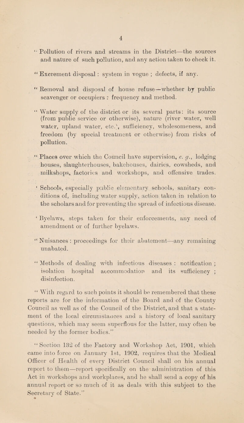 ‘‘ Pollution of rivers and streams in the District—the sources and nature of such pollution, and any action taken to check it. “ Excrement disposal : system in vogue ; defects, if any. “ Removal and disposal of house refuse—whether by public scavenger or occupiers :■ frequency and method. “ Water supply of the district or its several parts: its source (from public service or otherwise), nature (river water, well water, upland water, etc.), sufficiency, wholesomeness, and freedom (by special treatment or otherwise) from risks of pollution. “ Places over which the. Council have supervision, e, g., lodging houses, slaughterhouses, bakehouses, dairies, cowsheds, and milkshops, factories and workshops, and offensive trades. ‘ Schools, especially public elementary schools, sanitary con¬ ditions of, including water supply, action taken in relation to the scholars and for preventing the spread of infectious disease. ‘ Byelaws, steps taken for their enforcements, any need of ameirdment or of further byelaws. “ Nuisances : proceedings for their abatement—any remaining unabated. ‘‘ Methods of dealing with infectious diseases : notification ; isolation hospital accommodation and its sufficiency ; disinfection. “ With regard to such points it should be remembered that these reports are for the information of the Board and of the County Council as well as of the Council of the District, and that a state¬ ment of the local circirmstaoces and a history of local sanitary questions, which may seem superflous for the latter, may often be needed by the former bodies.” “ Section 132 of the Factory and Workshop Act, 1901, which came into force on January 1st, 1902, requires that the Medical Officer of Health of every District Council shall on his annual report to them—report specifically on the ■ administration of this Act in workshops and workplaces, and he shall send a copy of his annual report or so much of it as deals with this subject to the Secretary of State.”