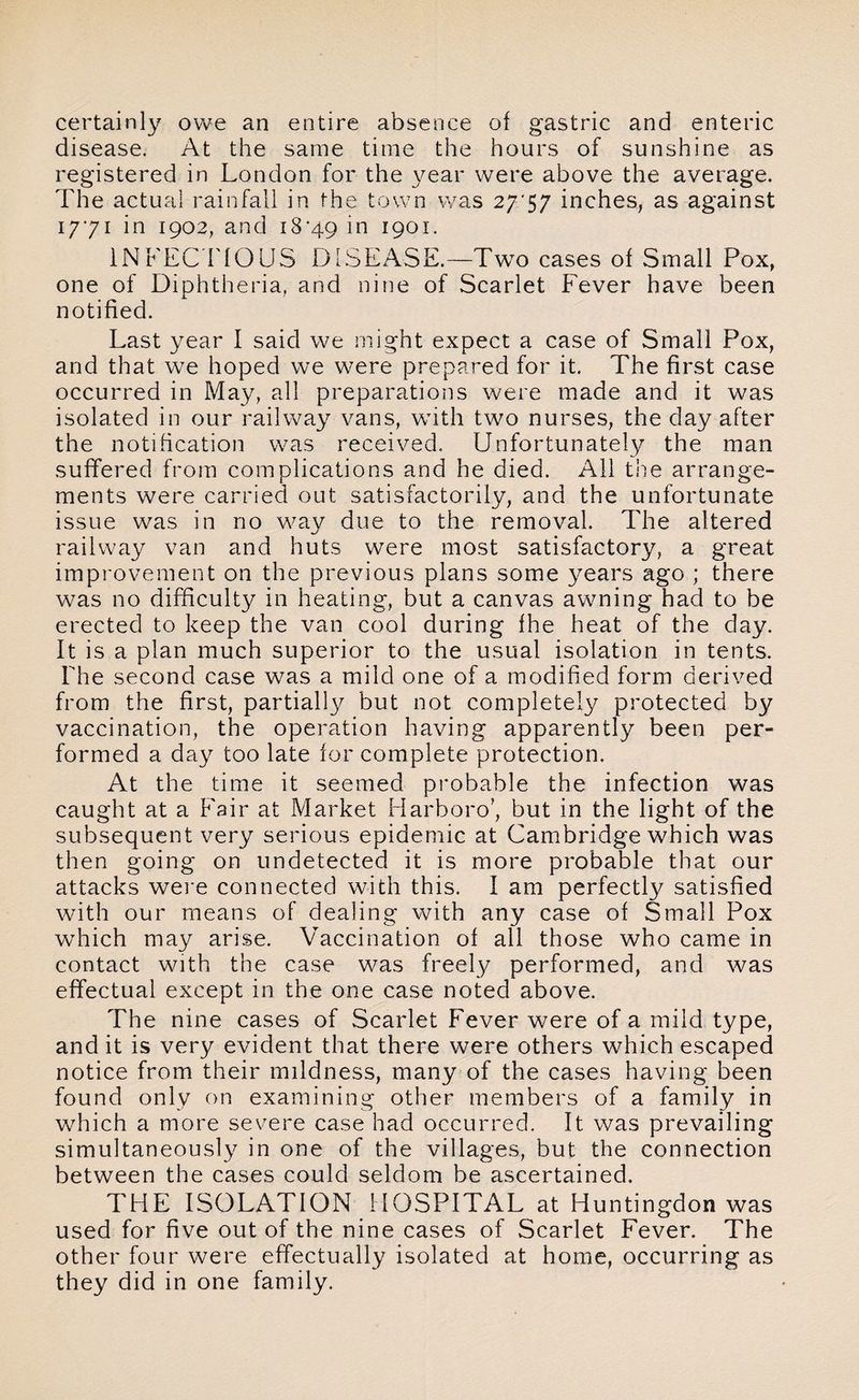 certainly owe an entire absence of gastric and enteric disease. At the same time the hours of sunshine as registered in London for the year were above the average. The actual rainfall in the town was 27*57 inches, as against 1771 in 1902, and 18*49 ]n 1901. INFEC TIOUS DISEASE.—Two cases of Small Pox, one of Diphtheria, and nine of Scarlet Fever have been notified. Last year I said we might expect a case of Small Pox, and that we hoped we were prepared for it. The first case occurred in May, all preparations were made and it was isolated in our railway vans, with two nurses, the day after the notification was received. Unfortunately the man suffered from complications and he died. All the arrange¬ ments were carried out satisfactorily, and the unfortunate issue was in no way due to the removal. The altered railway van and huts were most satisfactory, a great improvement on the previous plans some years ago ; there was no difficulty in heating, but a canvas awning had to be erected to keep the van cool during fhe heat of the day. It is a plan much superior to the usual isolation in tents. The second case was a mild one of a modified form derived from the first, partially but not completely protected by vaccination, the operation having apparently been per¬ formed a day too late for complete protection. At the time it seemed probable the infection was caught at a Fair at Market Harboro’, but in the light of the subsequent very serious epidemic at Cambridge which was then going on undetected it is more probable that our attacks were connected with this. I am perfectly satisfied with our means of dealing with any case of Small Pox which may arise. Vaccination of all those who came in contact with the case was freely performed, and was effectual except in the one case noted above. The nine cases of Scarlet Fever were of a mild type, and it is very evident that there were others which escaped notice from their mildness, many of the cases having been found only on examining other members of a family in which a more severe case had occurred. It was prevailing simultaneously in one of the villages, but the connection between the cases could seldom be ascertained. THE ISOLATION HOSPITAL at Huntingdon was used for five out of the nine cases of Scarlet Fever. The other four were effectually isolated at home, occurring as they did in one family.