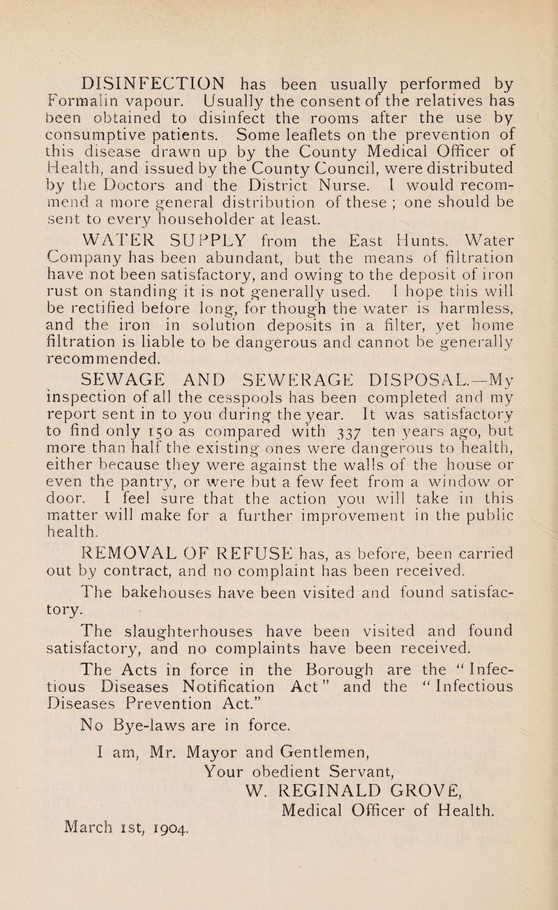DISINFECTION has been usually performed by Formalin vapour. Usually the consent of the relatives has been obtained to disinfect the rooms after the use by consumptive patients. Some leaflets on the prevention of this disease drawn up by the County Medical Officer of Health, and issued by the County Council, were distributed by the Doctors and the District Nurse. I would recom¬ mend a more general distribution of these ; one should be sent to ever}/ householder at least. WATER SUPPLY from the East Hunts. Water Company has been abundant, but the means of filtration have not been satisfactory, and owing to the deposit of iron rust on standing it is not generally used. I hope this will be rectified before long, for though the wrater is harmless, and the iron in solution deposits in a niter, yet home filtration is liable to be dangerous and cannot be generally recommended. SEWAGE AND SEWERAGE DISPOSAL.—My inspection of all the cesspools has been completed and my report sent in to you during the year. It was satisfactory to find only 150 as compared with 337 ten years ago, but more than half the existing ones were dangerous to health, either because they were against the walls of the house or even the pantry, or were but a few feet from a window or door. I feel sure that the action you will take in this matter will make for a further improvement in the public health. REMOVAL OF REFUSE has, as before, been carried out by contract, and no complaint has been received. The bakehouses have been visited and found satisfac¬ tory. The slaughterhouses have been visited and found satisfactory, and no complaints have been received. The Acts in force in the Borough are the u Infec¬ tious Diseases Notification Act” and the “Infectious Diseases Prevention Act.” No Bye-laws are in force. I am, Mr. Mayor and Gentlemen, Your obedient Servant, W. REGINALD GROVE, Medical Officer of Health. March 1st, 1904.