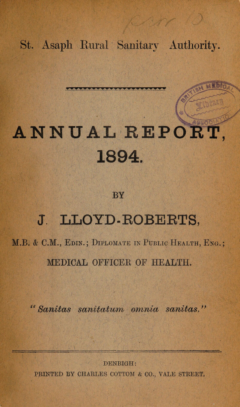 •f” ANNUAL REPORT, 1894. BY J. LIlOYD-EOBEETS, M.B. & C.M., Edin.; Diplomate in Public Health, Eng.; MEDICAL OFFICER OF HEALTH. Sanitas sanitatum omnia sanitas. 99 DENBIGH: PRINTED BY CHARLES COTTOM & 00., VALE STREET*