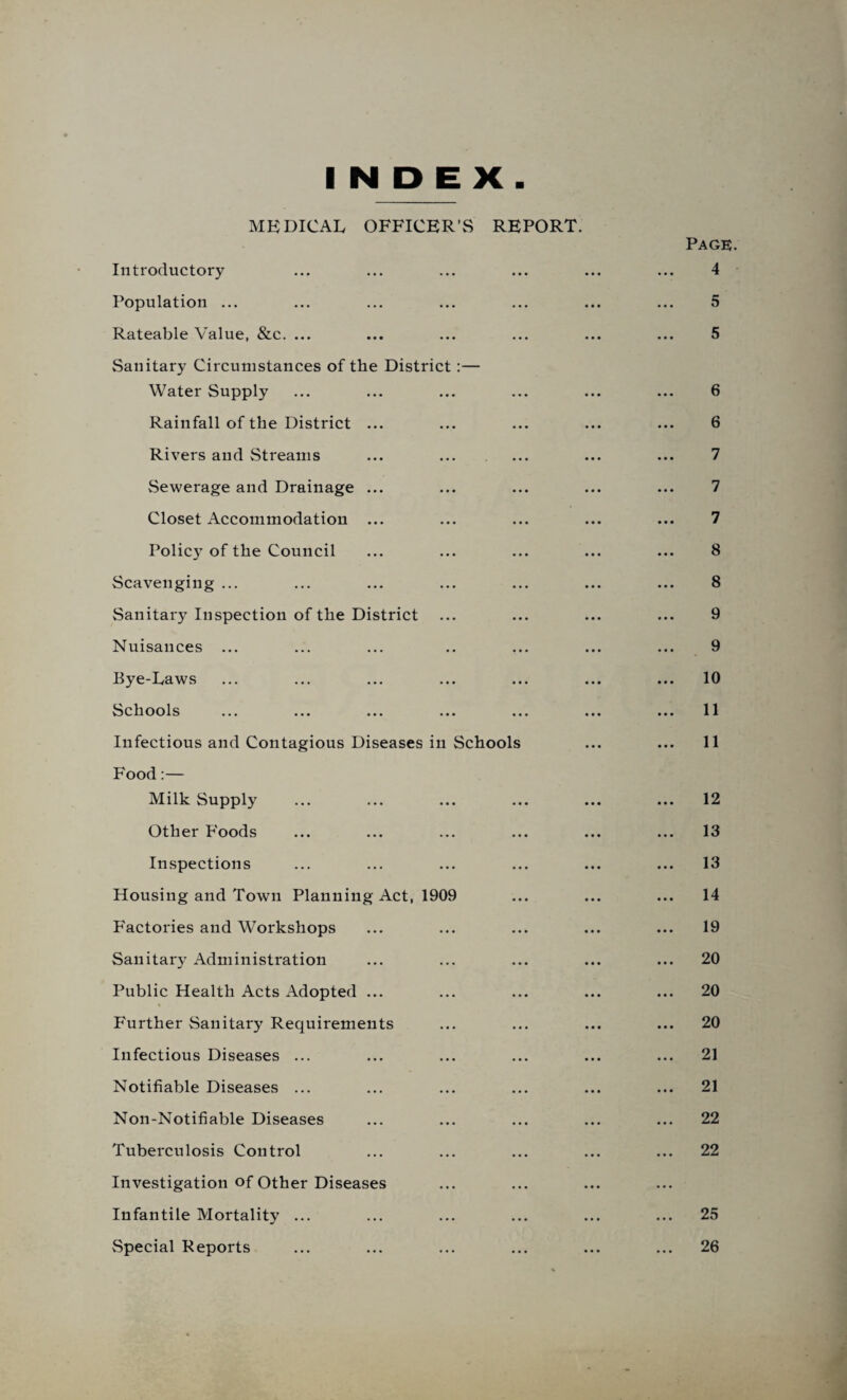 INDEX MEDICAL OFFICER’S REPORT. Page. Introductory ... ... ... ... ... ... 4 Population ... ... ... ... ... ... ... 5 Rateable Value, &c. ... ... ... ... ... ... 5 Sanitary Circumstances of the District;— Water Supply ... ... ... ... ... ... 6 Rainfall of the District ... ... ... ... ... 6 Rivers and Streams ... ... ... ... ... 7 Sewerage and Drainage ... ... ... ... ... 7 Closet Accommodation ... ... ... ... ... 7 Policy of the Council ... ... ... ... ... 8 Scavenging ... ... ... ... ... ... ... 8 Sanitary Inspection of the District ... ... ... ... 9 Nuisances ... ... ... .. ... ... ... 9 Eye-Laws ... ... ... ... ... ... ... 10 Schools ... ... ... ... ... ... ... 11 Infectious and Contagious Diseases in Schools ... ... 11 Food:— Milk Supply ... ... ... ... ... ... 12 Other F'oods ... ... ... ... ... ... 13 Inspections ... ... ... ... ... ... 13 Housing and Town Planning Act, 1909 ... ... ... 14 F'actories and Workshops ... ... ... ... ... 19 Sanitary Administration ... ... ... ... ... 20 Public Health Acts Adopted ... ... ... ... ... 20 Further Sanitary Requirements ... ... ... ... 20 Infectious Diseases ... ... ... ... ... ... 21 Notifiable Diseases ... ... ... ... ... ... 21 Non-Notifiable Diseases ... ... ... ... ... 22 Tuberculosis Control ... ... ... ... ... 22 Investigation of Other Diseases Infantile Mortality ... ... ... ... ... ... 25 Special Reports ... ... ... ... ... ... 26