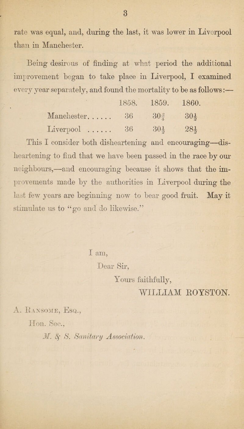 rate was equal, and, during the last, it was lower in Liverpool than in Manchester. Being desirous of finding at what period the additional improvement began to take place in Liverpool, I examined every year separately, and found the mortality to he as follows— 1858. 1859. 1860. Manchester. . . . 36 G0|“f o 00 30i Liverpool . . . . 36 30J 28± This 1 consider both disheartening and encouraging—dis¬ heartening to find that we have been passed in the race by our neighbours,—and encouraging because it shows that the im¬ provements made by the authorities in Liverpool during the last few years are beginning now to bear good fruit. May it stimulate us to “go and do likewise.” I am, Dear Sir, Yours faithfully, WILLIAM BOYSTON, A. Bax some, Esq., Hon. Sec., M. Sf S. Sanitary Association,
