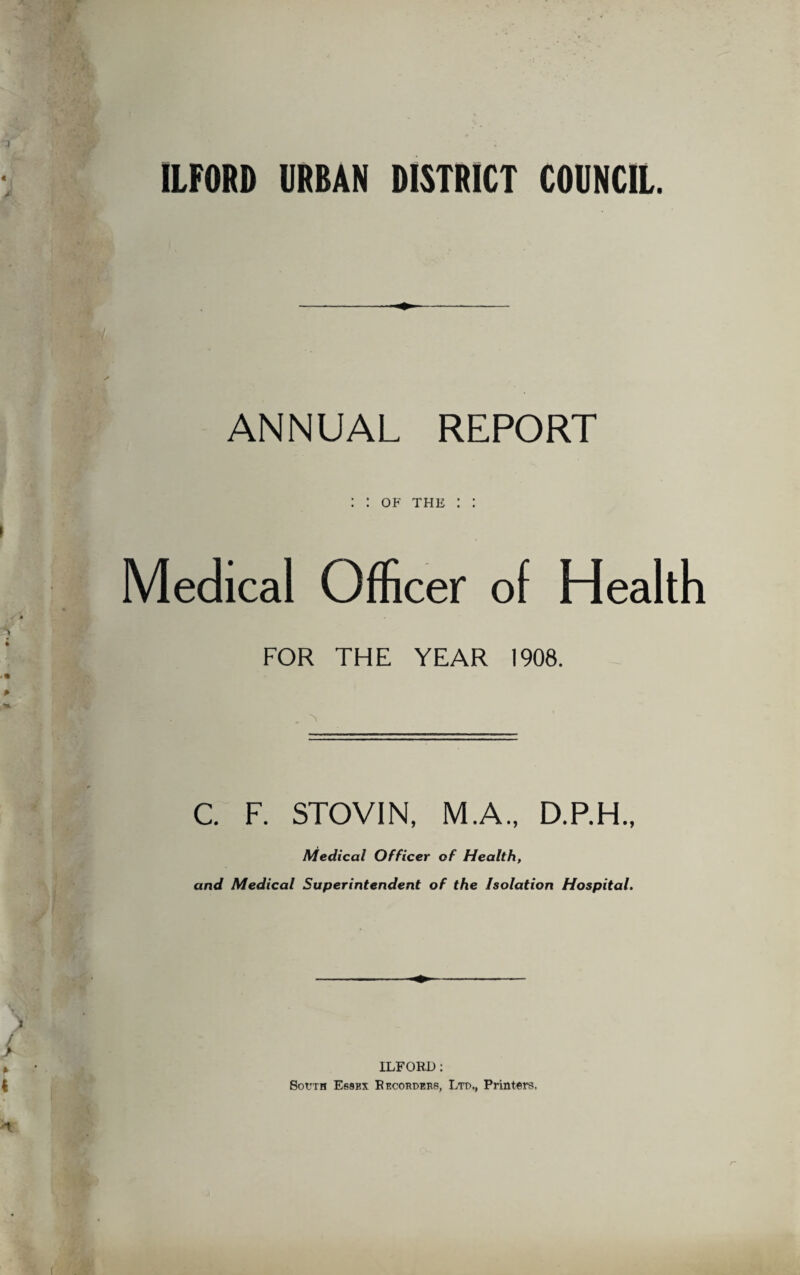 .1 ILFORD URBAN DISTRICT COUNCIL. ANNUAL REPORT Medical Officer of Health FOR THE YEAR 1908. A C. F. STOV1N, M.A., D.P.H., Medical Officer of Health, and Medical Superintendent of the Isolation Hospital. i / > * • ILFORD: i South Essex Recorders, Ltd., Printers,