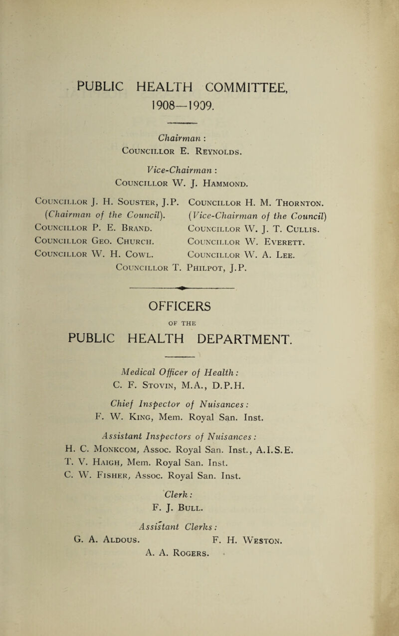 PUBLIC HEALTH COMMITTEE, 1908—1909. Chairman : Councillor E. Reynolds. Vice-Chairman : Councillor W. J. Hammond. Councillor j. H. Souster, J.P (Chairman of the Council). Councillor P. E. Brand. Councillor Geo. Church. Councillor W. H. Cowl. Councillor 1 Councillor H. M. Thornton. (Vice-Chairman of the Council) Councillor W. J. T. Cullis. Councillor W. Everett. Councillor W. A. Lee. . Philpot, J.P. OFFICERS OF THE PUBLIC HEALTH DEPARTMENT. Medical Officer of Health: C. F. Stovin, M.A., D.P.H. Chief Inspector of Nuisances: F. W. King, Mem. Royal San. Inst. Assistant Inspectors of Nuisances: H. C. Monkcom, Assoc. Royal San. Inst., A.I.S.E. T. V. Haigh, Mem. Royal San. Inst. C. W. Fisher, Assoc. Royal San. Inst. Clerk: F. J. Bull. Assistant Clerks: G. A. Aldous. F. H. Weston. A. A. Rogers.