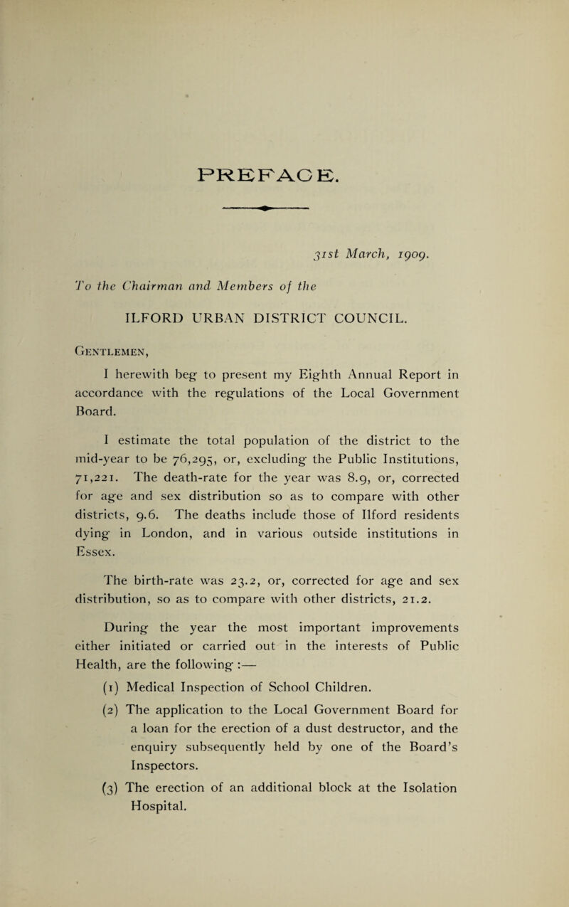 PREFACE. 31st March, igog. To the Chairman and Members of the ILFORD URBAN DISTRICT COUNCIL. Gentlemen, I herewith beg- to present my Eighth Annual Report in accordance with the regulations of the Local Government Board. I estimate the total population of the district to the mid-year to be 76,295, or, excluding the Public Institutions, 71,221. The death-rate for the year was 8.9, or, corrected for age and sex distribution so as to compare with other districts, 9.6. The deaths include those of Ilford residents dying in London, and in various outside institutions in Essex. The birth-rate was 23.2, or, corrected for age and sex distribution, so as to compare with other districts, 21.2. During the year the most important improvements either initiated or carried out in the interests of Public Health, are the following :— (1) Medical Inspection of School Children. (2) The application to the Local Government Board for a loan for the erection of a dust destructor, and the enquiry subsequently held by one of the Board’s Inspectors. (3) The erection of an additional block at the Isolation Hospital.