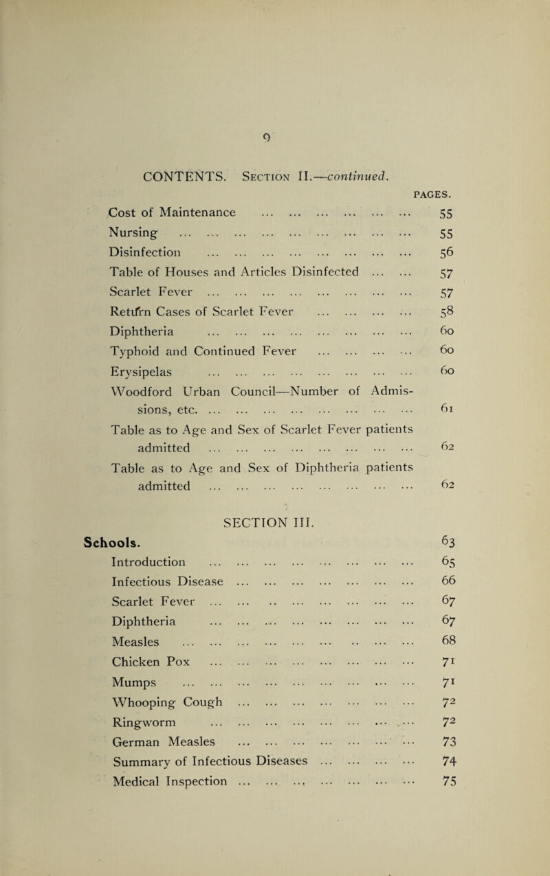 0 CONTENTS. Section II.—-continued. PAGES. Cost of Maintenance . 55 Nursing . • • • • * * 55 Disinfection . • • • • • • 56 Table of Houses and Articles Disinfected . 57 Scarlet Fever . ... 57 Retifrn Cases of Scarlet Fever . ... ... 58 Diphtheria . . 60 Typhoid and Continued Fever . . 60 Erysipelas . ... 60 Woodford Urban Council—Number of sions, etc. Admis- 61 Table as to Age and Sex of Scarlet Fever admitted . patients 62 Table as to Age and Sex of Diphtheria admitted . patients 62 1 SECTION III. Schools. 63 Introduction . 65 Infectious Disease . 66 Scarlet Fever . 6 7 Diphtheria . 6 7 Measles . 68 Chicken Pox . 71 Mumps . 7i Whooping Cough . 72 Ringworm .. • • • 72 German Measles . 73 Summary of Infectious Diseases . 74 Medical Inspection .. . 75