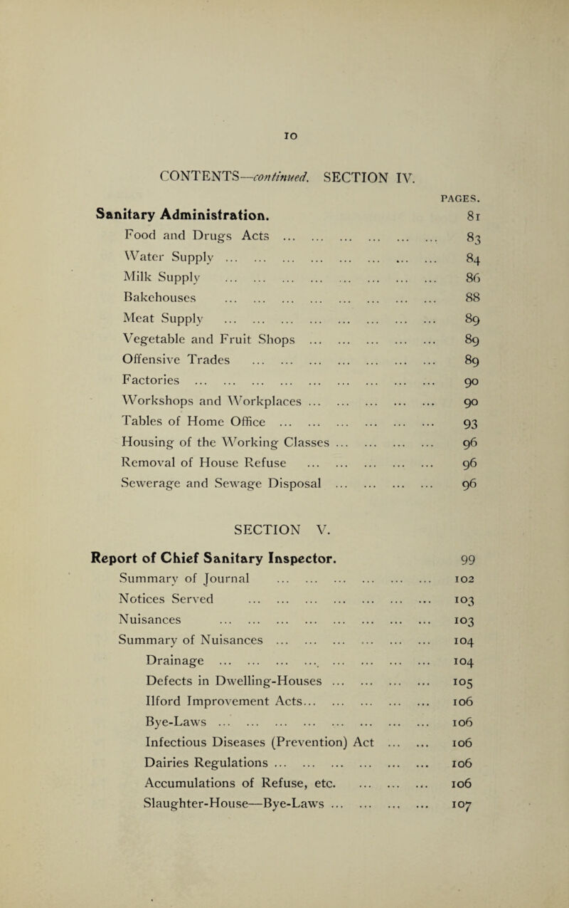 IO CONTENTS—continued. SECTION IV. PAGES. Sanitary Administration. 81 Food and Drugs Acts . 83 Water Supply . 84 Milk Supply . 86 Bakehouses . 88 Meat Supply . 89 Vegetable and Fruit Shops . 89 Offensive Trades . 89 Factories . 90 Workshops and Workplaces. 90 Tables of Home Office . 93 Housing of the Working Classes. 96 Removal of House Refuse . 96 Sewerage and Sewage Disposal . 96 SECTION V. Report of Chief Sanitary Inspector. 99 Summary of Journal . 102 Notices Served . 103 Nuisances . 103 Summary of Nuisances . 104 Drainage . 104 Defects in Dwelling-Houses. 105 Ilford Improvement Acts. 106 Bye-Laws . 106 Infectious Diseases (Prevention) Act . 106 Dairies Regulations. 106 Accumulations of Refuse, etc. 106 Slaughter-House—Bye-Laws. 107