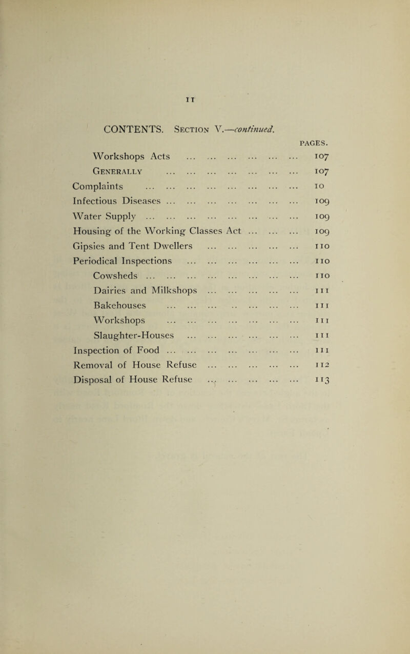 CONTENTS. Section V.—continued. Workshops Acts . PAGES. . 107 Generally . . 107 Complaints . . 10 Infectious Diseases. . 109 Water Supply . . 109 Housing of the Working Classes Act ... . 109 Gipsies and Tent Dwellers . . no Periodical Inspections . . no Cowsheds . . no Dairies and Milkshops . . in Bakehouses . . in Workshops . . hi Slaughter-Houses . . in Inspection of Food. . in Removal of House Refuse . . 112 Disposal of House Refuse . . 113