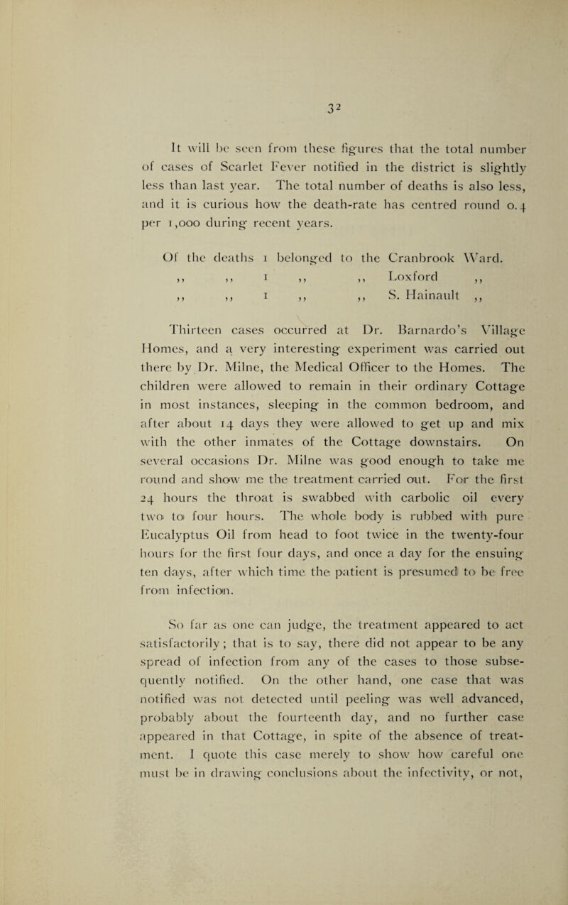 32 It will be seen from these figures that the total number of eases of Scarlet Fever notified in the district is slightly less than last year. The total number of deaths is also less, and it is curious how the death-rate has centred round 0.4 per 1,000 during recent years. Of the deaths 1 belonged to the Cranbrook Ward. ,, ,, 1 ,, ,, Fox ford ,, ,, ,, 1 ,, ,, S. llama u It ,, Thirteen cases occurred at Dr. Barnardo’s Village Homes, and a very interesting experiment was carried out there by Dr. Milne, the Medical Officer to the Homes. The children were allowed to remain in their ordinary Cottage in most instances, sleeping in the common bedroom, and after about 14 days they were allowed to get up and mix with the other inmates of the Cottage downstairs. On several occasions Dr. Milne was good enough to take me round and show me the treatment carried out. For the first 24 hours the throat is swabbed with carbolic oil every two toi four hours. The whole body is rubbed with pure Eucalyptus Oil from head to foot twice in the twenty-four hours for the first four days, and once a day for the ensuing ten days, after which time the patient is presumed to be free from infection. So far as one can judge, the treatment appeared to act satisfactorily ; that is to say, there did not appear to be any spread of infection from any of the cases to those subse¬ quently notified. On the other hand, one case that was notified was not detected until peeling was well advanced, probably about the fourteenth day, and no further case appeared in that Cottage, in spite of the absence of treat¬ ment. I quote this case merely to show how careful one must be in drawing conclusions about the infeetivity, or not.