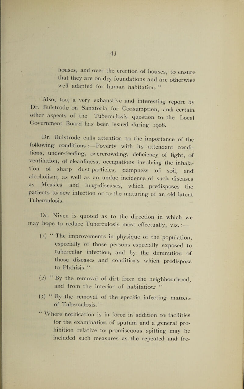 houses, and over the erection of houses, to< ensure that they aie on dry loundations and are otherwise well adapted for human habitation.” Also, too, a very exhaustive and interesting report by I)i. Bui strode on Sanatoria, for Consumption, andi certain, other aspects of the Tuberculosis question toi the Local CxO'\ ei nment Board has been issued during* 1908. Dr. Bulstrode calls attention to the importance of the following conditions :—Poverty with its attendant condi¬ tions, under-feeding, overcrowding, deficiency of light, of ventilation, of cleanliness, occupations involving the inhala¬ tion of sharp dust-particles, dampness of soil, and alcoholism, as well as an undue incidence of such diseases as Measles and lung-diseases, which predisposes the patients to- new infection or to the; maturing of an old latent Tuberculosis. Dr. Niven is quoted as to the direction in which we may hope to reduce Tuberculosis most effectually, viz. :_ (1) “ The improvements in physique of the population, especially of those persons especially exposed to tubercular infection, and by the diminution of those; diseases arid conditions which predispose to* Phthisis.” (2) “ By the removal of dirt from the neighbourhood, and from the interior of habitation^ ” (3) By the) removal of the; specific infecting matters of Tuberculosis.” Where notification is in force in addition to facilities for the examination oT sputum and a general pro¬ hibition relative to promiscuous spitting may be included such measures as the repeated and fre-