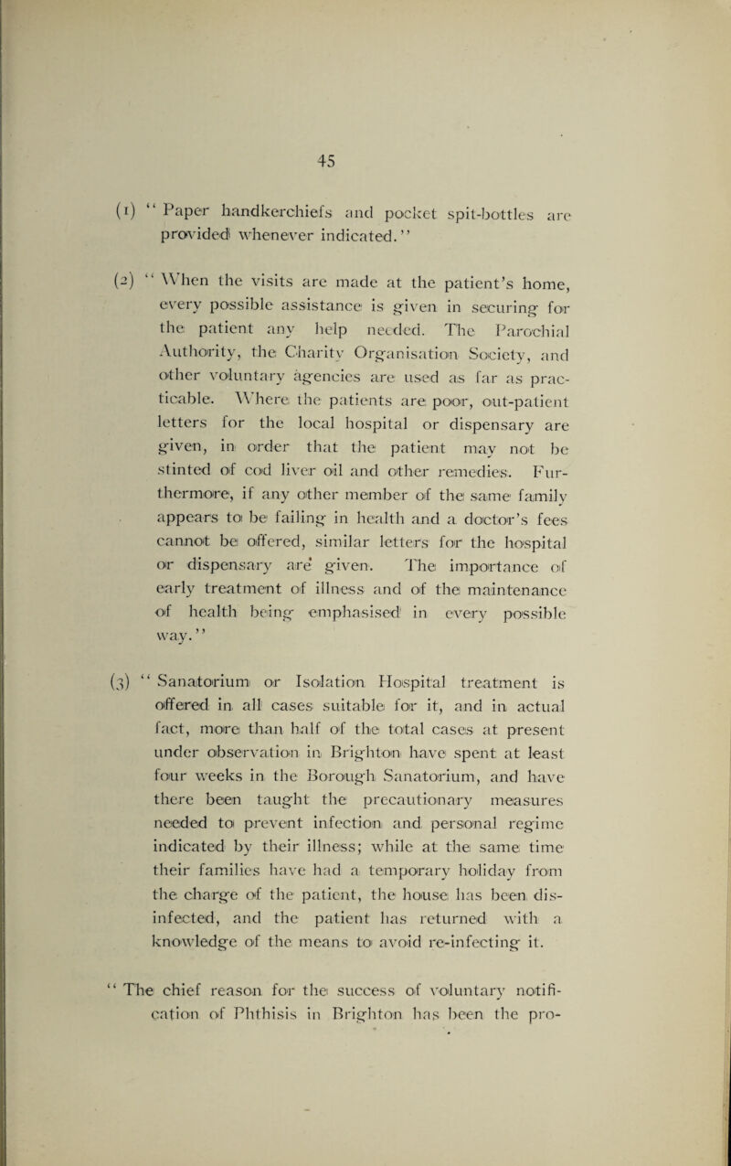 (1) “ Paper handkerchiefs and pocket spit-bottles are provided whenever indicated.” (2) 11 When the visits are made at the patient’s home, every possible assistance is given in securing for the patient any help needed. The Parochial Authority, the Charity Organisation Society, and other voluntary agencies are used as far as prac¬ ticable. \\ here the patients are poor, out-patient letters lor the local hospital or dispensary are given, in order that the patient may not be stinted of cod liver oil and other remedies. Fur¬ thermore, if any other member of the same family appears toi be failing in health and a doctor’s fees cannot bei offered, similar letters for the hospital or dispensary are* given. The importance of early treatment of illness and of the maintenance of health being emphasised' in every possible way. ’ ’ (3) “ Sanatorium or Isolation Hospital treatment is offered in all cases suitable for it, and in actual fact, more than half of the total cases at present under observation in Brighton have spent; at least four weeks in the Borough Sanatorium, and have there been taught the precautionary measures needed to prevent infection) and, personal regime indicated by their illness; while at the same time their families have had a temporary holiday from the charge of the patient, the house has been dis¬ infected, and the patient has returned with a. knowledge of the means to avoid re-infecting it. “ The chief reason, for the success of voluntary notifi¬ cation of Phthisis in Brighton has been the pro-