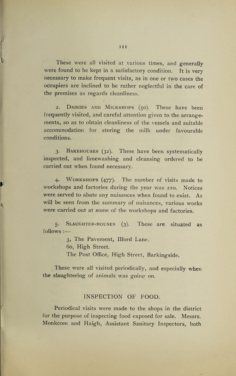 r 111 c These were all visited at various times, and generally were found to be kept in a satisfactory condition. It is very necessary to make frequent visits, as in one or two cases the occupiers are inclined to be rather neglectful in the care of the premises as regards cleanliness. 2. Dairies and Milkshops (50). These have been frequently visited, and careful attention given to the arrange¬ ments, so as to obtain cleanliness of the vessels and suitable accommodation for storing the milk under favourable conditions. 3. Bakehouses (32). These have been systematically inspected, and limewashing and cleansing ordered to be carried out when found necessary. 4. Workshops (477). The number of visits made to workshops and factories during the year was 210. Notices were served to abate any nuisances when found to exist. As ^ will be seen from the summary of nuisances, various works were carried out at some of the workshops and factories. 5. Slaughter-houses (3). These are situated as follows :— 3, The Pavement, Ilford Lane. 60, High Street. The Post Office, High Street, Barkingside. These were all visited periodically, and especially when the slaughtering of animals was goinp- on. INSPECTION OF FOOD. Periodical visits were made to the shops in the district for the purpose of inspecting food exposed for sale. Messrs. Monkcom and Haigh, Assistant Sanitary Inspectors, both