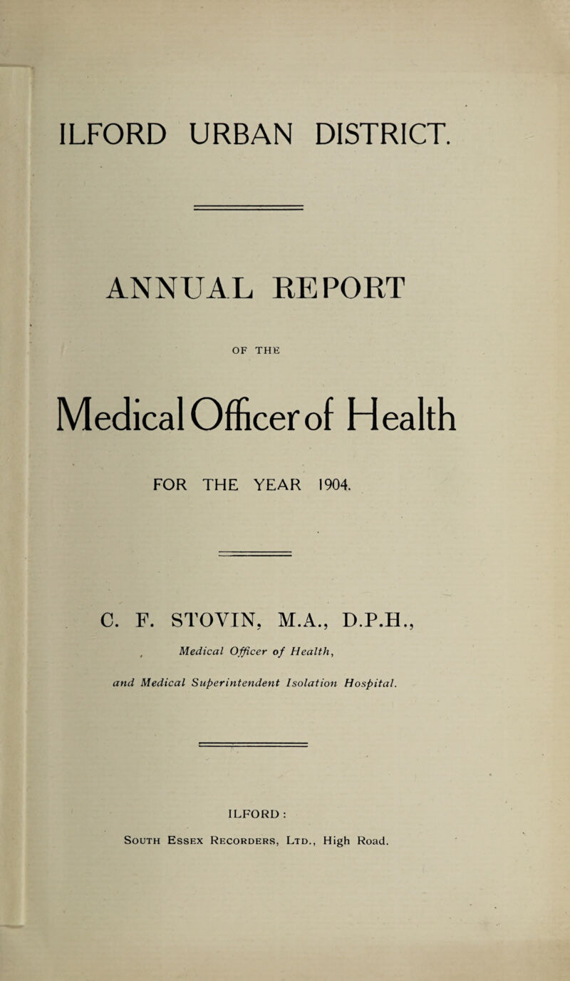 ILFORD URBAN DISTRICT. ANNUAL REPORT OF THE Medical Officer of Health FOR THE YEAR 1904. C. F. STOVIN, M.A., D.P.H., Medical Officer of Health, and Medical Superintendent Isolation Hospital. ILFORD : South Essex Recorders, Ltd., High Road.