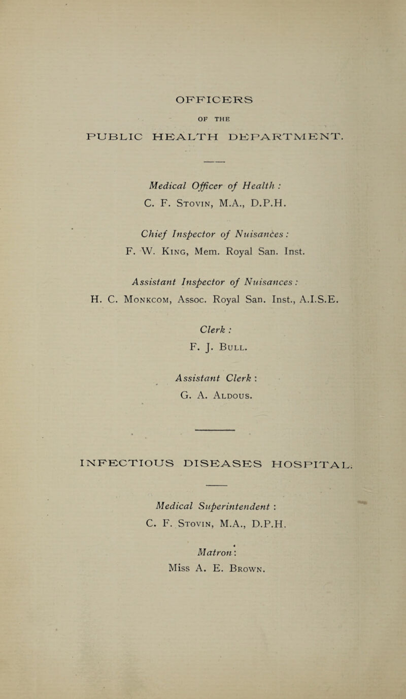 OFFICERS OF THE PUBLIC HEALTH DEPARTMENT Medical Officer of Health : C. F. Stovin, M.A., D.P.H. Chief Inspector of Nuisances: F. W. King, Mem. Royal San. Inst. Assistant Inspector of Nuisances : H. C. Monkcom, Assoc. Royal San. Inst., A.I.S.E. Clerk : F. J. Bull. Assistant Clerk : G. A. Aldous. INFECTIOUS DISEASES HOSPITA Medical Superintendent : C. F. Stovin, M.A., D.P.H. « Matron: Miss A. E. Brown.