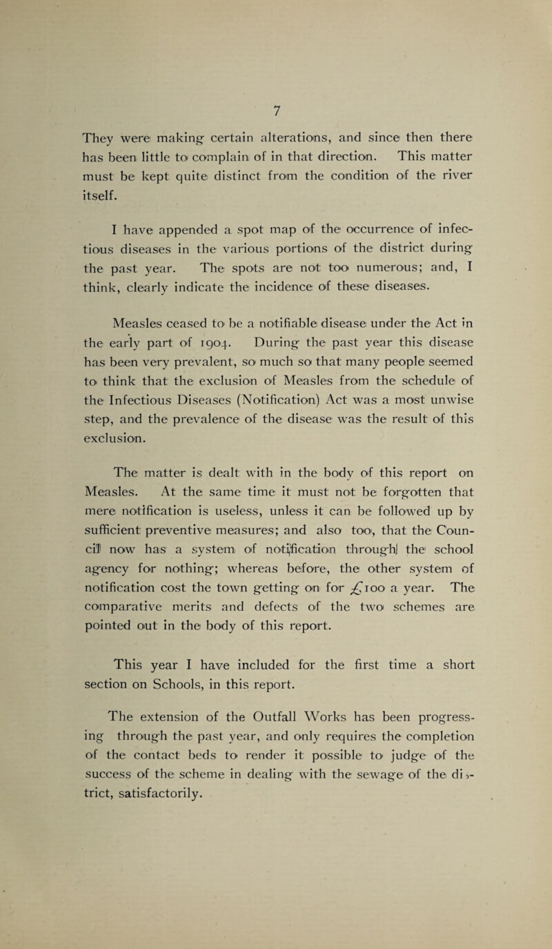 They were making certain alterations, and since then there has been little to complain, of in that direction. This matter must be kept quite distinct from the condition of the river itself. I have appended a spot map of the occurrence of infec¬ tious diseases in the various portions of the district during the past year. The spots are not too numerous; and, I think, clearly indicate the incidence of these diseases. Measles ceased to be a notifiable disease under the Act in the early part of 1904. During the past year this disease has been very prevalent, so much so that many people seemed to, think that the exclusion of Measles from the schedule of the Infectious Diseases (Notification) Act was a most unwise step, and the prevalence of the disease was the result of this exclusion. The matter is dealt with in the bodv of this report on Measles. At the same time it must not be forgotten that mere notification is useless, unless it can be followed up by sufficient: preventive measures; and also too, that the Coun¬ cil now has a system, of notification through] the1 school agency for nothing; whereas before, the other system of notification cost the town getting on for gOoo a year. The comparative merits and defects of the two schemes are pointed out in the body of this report. This year I have included for the first time a short section on Schools, in this report. The extension of the Outfall Works has been progress¬ ing through the past year, and only requires the completion of the contact beds to render it possible to1 judge of the success of the scheme in dealing with the sewage of the dis¬ trict, satisfactorily.