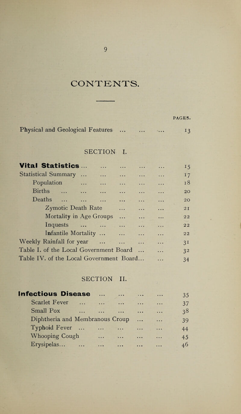 CONTENTS. PAGES. Physical and Geological Features ... ... ... 13 SECTION I. Vital Statistics. 15 Statistical Summary ... ... ... ... ... 17 Population ... ... ... ... ... 18 Births ... ... ... ... ... ... 20 Deaths ... ... ... ... ... ... 20 Zymotic Death Rate ... ... ... 21 Mortality in Age Groups ... ... ... 22 Inquests ... ... ... ... ... 22 Infantile Mortality ... ... ... ... 22 Weekly Rainfall for year ... ... ... ... 31 Table I. of the Local Government Board ... ... 32 Table IV. of the Local Government Board... ... 34 SECTION II. Infectious Disease . 35 Scarlet Fever ... ... ... ... ... 37 Small Pox ... ... ... ... ... 38 Diphtheria and Membranous Croup ... ... 39 Typhoid Fever ... ... ... ... ... 44 Whooping Cough ... ... ... ... 45 Erysipelas... ... ... ... ... ... 46