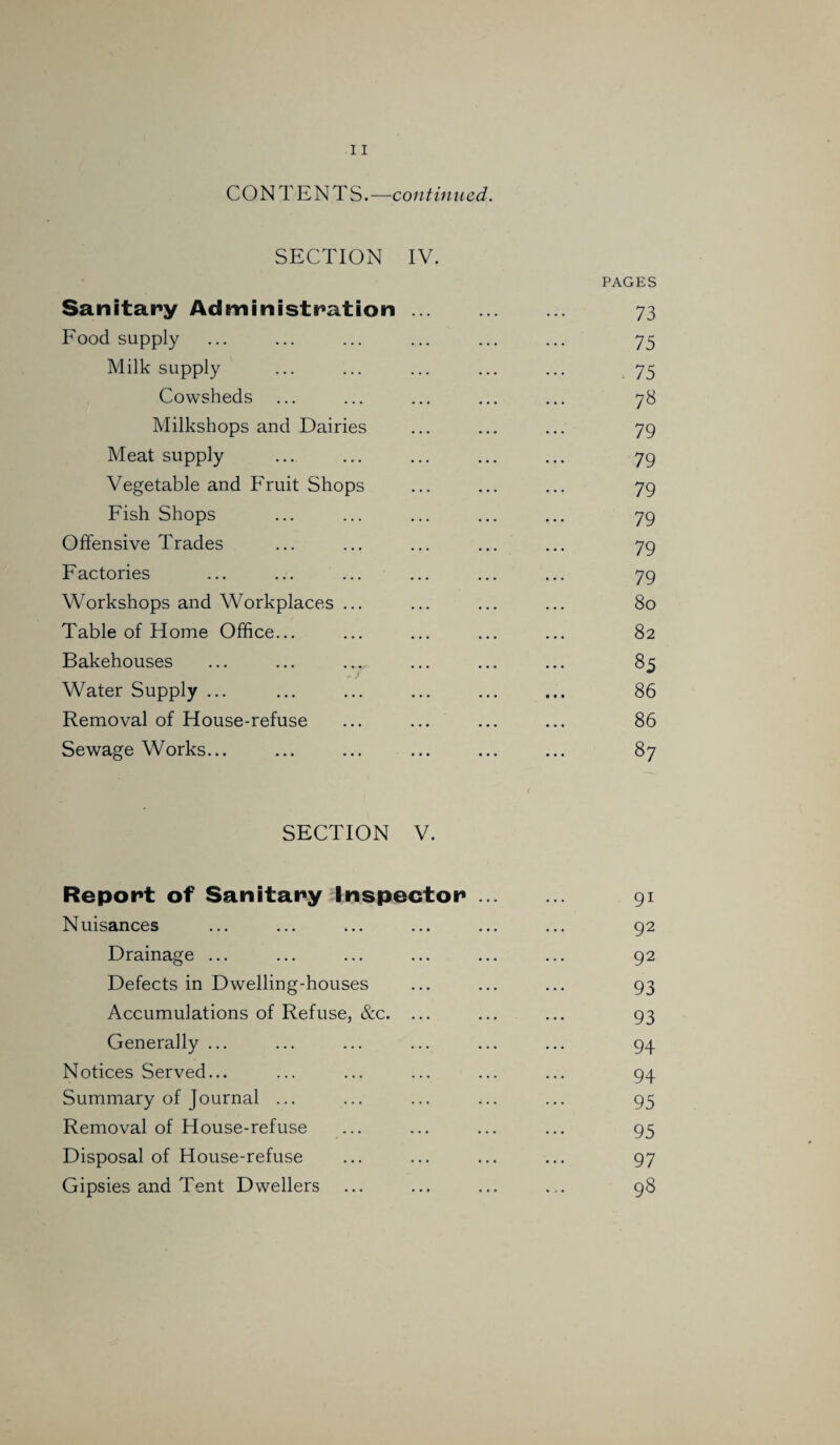 CONTENTS.—continued. SECTION IV. Sanitary Administration. Food supply Milk supply Cowsheds Milkshops and Dairies Meat supply Vegetable and Fruit Shops Fish Shops Offensive Trades Factories Workshops and Workplaces ... Table of Home Office... Bakehouses ^ / Water Supply ... Removal of House-refuse Sewage Works... PAGES 73 75 75 78 79 79 79 79 79 79 80 82 85 86 86 SECTION V. Report of Sanitary Inspector Nuisances Drainage ... Defects in Dwelling-houses Accumulations of Refuse, &c. ... Generally ... Notices Served... Summary of Journal ... Removal of House-refuse Disposal of House-refuse Gipsies and Tent Dwellers 91 92 92 93 93 94 94 95 95 97 98