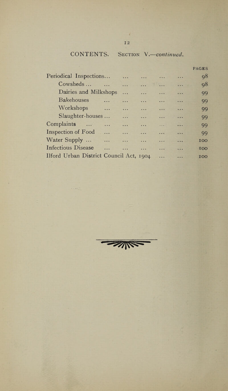 CONTENTS. Section V.—continued. Periodical Inspections... PAGES 98 Cowsheds ... 98 Dairies and Milkshops ... 99 Bakehouses 99 Workshops 99 Slaughter-houses ... 99 Complaints 99 Inspection of Food 99 Water Supply ... 100 Infectious Disease 100 Ilford Urban District Council Act, 1904 100