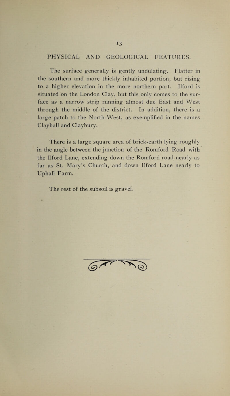 J3 PHYSICAL AND GEOLOGICAL FEATURES. The surface generally is gently undulating. Flatter in the southern and more thickly inhabited portion, but rising to a higher elevation in the more northern part. Ilford is situated on the London Clay, but this only comes to the sur¬ face as a narrow strip running almost due East and West through the middle of the district. In addition, there is a large patch to the North-West, as exemplified in the names Clayhall and Claybury. There is a large square area of brick-earth lying roughly in the angle between the junction of the Romford Road with the Ilford Lane, extending down the Romford road nearly as far as St. Mary’s Church, and down Ilford Lane nearly to Uphall Farm. The rest of the subsoil is gravel.