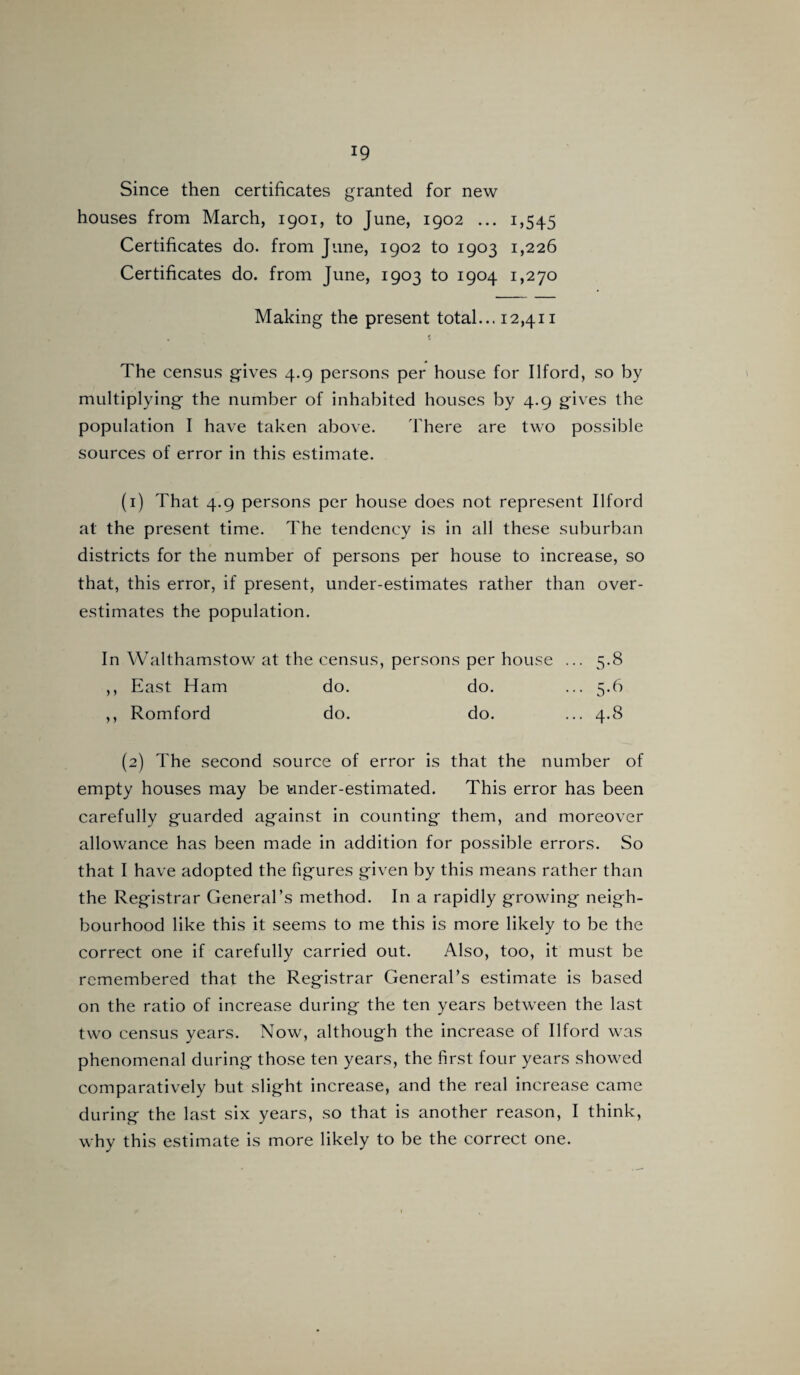Since then certificates granted for new houses from March, 1901, to June, 1902 ... 1,545 Certificates do. from June, 1902 to 1903 1,226 Certificates do. from June, 1903 to 1904 1,270 Making the present total... 12,411 The census gives 4.9 persons per house for Ilford, so by multiplying the number of inhabited houses by 4.9 gives the population I have taken above. There are two possible sources of error in this estimate. (1) That 4.9 persons per house does not represent Ilford at the present time. The tendency is in all these suburban districts for the number of persons per house to increase, so that, this error, if present, under-estimates rather than over¬ estimates the population. In Walthamstow at the census, persons per house ... 5.8 ,, East Ham do. do. ... 5.6 ,, Romford do. do. ... 4.8 (2) The second source of error is that the number of empty houses may be under-estimated. This error has been carefully guarded against in counting them, and moreover allowance has been made in addition for possible errors. So that I have adopted the figures given by this means rather than the Registrar General’s method. In a rapidly growing neigh¬ bourhood like this it seems to me this is more likely to be the correct one if carefully carried out. Also, too, it must be remembered that the Registrar General’s estimate is based on the ratio of increase during the ten years between the last two census years. Now, although the increase of Ilford was phenomenal during those ten years, the first four years showed comparatively but slight increase, and the real increase came during the last six years, so that is another reason, I think, why this estimate is more likely to be the correct one.