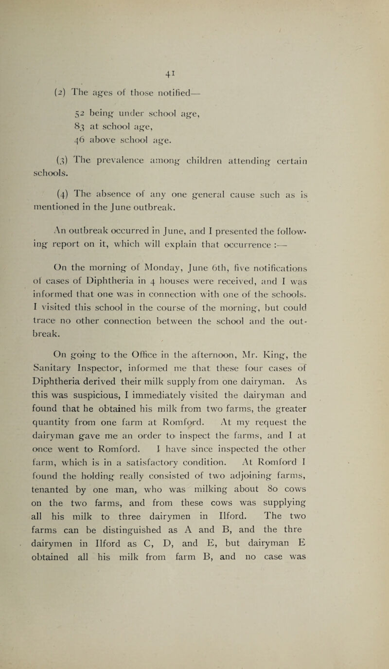 (2) The ages of those notified— 52 being under school age, 83 at school age, 46 above school age. (3) I he prevalence among children attending certain schools. (4) The absence of any one general cause such as is mentioned in the June outbreak. An outbreak occurred in June, and I presented the follow* ing report on it, which will explain that occurrence :— On the morning of Monday, June 6th, five notifications ol cases of Diphtheria in 4 houses were received, and I was informed that one was in connection with one of the schools. I visited this school in the course of the morning, but could trace no other connection between the school and the out¬ break. / On going to' the Office in the afternoon, Mr. King, the Sanitary Inspector, informed me that these four cases of Diphtheria derived their milk supply from one dairyman. As this was suspicious, I immediately visited the dairyman and found that he obtained his milk from two farms, the greater quantity from one farm at Romford. At my request the dairyman gave me an order to inspect the farms, and I at once went to Romford. I have since inspected the other farm, which is in a satisfactory condition. At Romford I found the holding really consisted of two adjoining farms, tenanted by one man, who was milking about 80 cows on the two farms, and from these cows was supplying all his milk to three dairymen in Ilford. The two farms can be distinguished as A and B, and the thre dairymen in Ilford as C, D, and E, but dairyman E obtained all his milk from farm B, and no case was