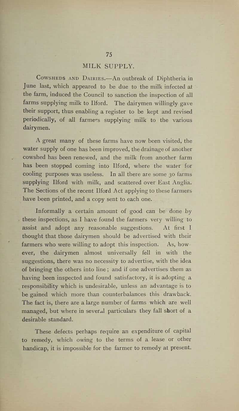 MILK SUPPLY. Cowsheds and Dairies.—An outbreak of Diphtheria in June last, which appeared to be due to the milk infected at the farm, induced the Council to sanction the inspection of all farms supplying milk to Ilford. The dairymen willingly gave their support, thus enabling a register to be kept and revised periodically, of all farmers supplying milk to the various dairymen. A great many of these farms have now been visited, the water supply of one has been improved, the drainage of another cowshed has been renewed, and the milk from another farm has been stopped coming into Ilford, where the water for cooling purposes was useless. In all there are some 30 farms supplying Ilford with milk, and scattered over East Anglia. The Sections of the recent Ilford Act applying to these farmers have been printed, and a copy sent to each one. Informally a certain amount of good can be done by these inspections, as I have found the farmers very willing to assist and adopt any reasonable suggestions. At first I thought that those dairymen should be advertised with their farmers who were willing to adopt this inspection. As, how ever, the dairymen almost universally fell in with the suggestions, there was no necessity to advertise, with the idea of bringing the others into line ; and if one advertises them as having been inspected and found satisfactory, it is adopting a responsibility which is undesirable, unless an advantage is to be gained which more than counterbalances this drawback. The fact is, there are a large number of farms which are well managed, but where in several particulars they fall short of a desirable standard. These defects perhaps require an expenditure of capital to remedy, which owing to the terms of a lease or other handicap, it is impossible for the farmer to remedy at present.