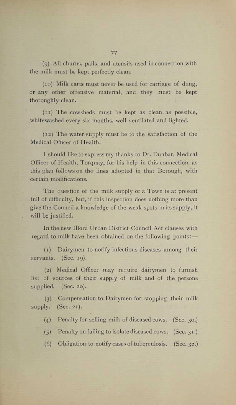 (9) All churns, pails, and utensils used in connection with the milk must be kept perfectly clean. (10) Milk carts must never be used for carriage of dung, or any other offensive material, and they .mist be kept thoroughly clean. (11) The cowsheds must be kept as clean as possible, whitewashed every six months, well ventilated and lighted. (12) The water supply must be to the satisfaction of the Medical Officer of Health. I should like to express my thanks to Dr. Dunbar, Medical Officer of Health, Torquay, for his help in this connection, as this plan follows on the lines adopted in that Borough, with certain modifications. The question of the milk supply of a Town is at present full of difficulty, but, if this inspection does nothing more than give the Council a knowledge of the weak spots in its supply, it will be justified. In the new Ilford Urban District Council Act clauses with regard to milk have been obtained on the following points: — (1) Dairymen to notify infectious diseases among their servants. (Sec. 19). (2) Medical Officer may require dairymen to furnish list of sources of their supply of milk and of the persons supplied. (Sec. 20). (3) Compensation to Dairymen for stopping their milk supply. (Sec. 21). (4) Penalty for selling milk of diseased cows. (Sec. 30.) (5) Penalty on failing to isolate diseased cows. (Sec. 31.) (6) Obligation to notify casec> of tuberculosis. (Sec. 32.)