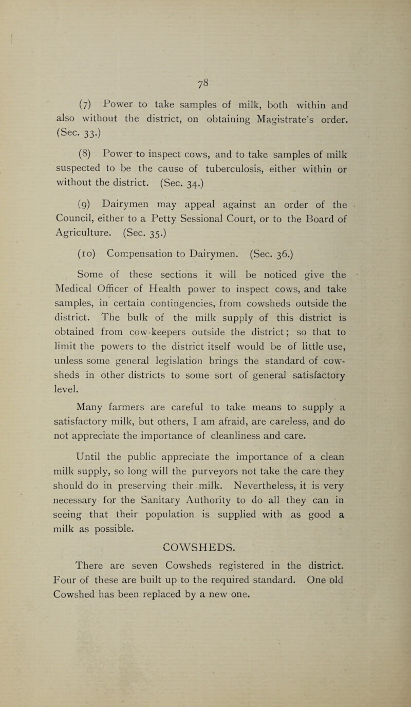 also without the district, on obtaining Magistrate’s order. (Sec. 33.) (8) Power to inspect cows, and to take samples of milk suspected to be the cause of tuberculosis, either within or without the district. (Sec. 34.) (9) Dairymen may appeal against an order of the Council, either to a Petty Sessional Court, or to the Board of Agriculture. (Sec. 35.) (10) Compensation to Dairymen. (Sec. 36.) Some of these sections it will be noticed give the Medical Officer of Health power to inspect cows, and take samples, in certain contingencies, from cowsheds outside the district. The bulk of the milk supply of this district is obtained from cow-keepers outside the district; so that to limit the powers to the district itself would be of little use, unless some general legislation brings the standard of cow¬ sheds in other districts to some sort of general satisfactory level. Many farmers are careful to take means to supply a satisfactory milk, but others, I am afraid, are careless, and do not appreciate the importance of cleanliness and care. Until the public appreciate the importance of a clean milk supply, so long will the purveyors not take the care they should do in preserving their milk. Nevertheless, it is very necessary for the Sanitary Authority to do all they can in seeing that their population is supplied with as good a milk as possible. COWSHEDS. There are seven Cowsheds registered in the district. Four of these are built up to the required standard. One old Cowshed has been replaced by a new one.