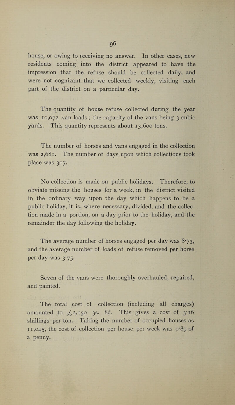 house, or owing to receiving no answer. In other cases, new residents coming into the district appeared to have the impression that the refuse should be collected daily, and were not cognizant that we collected weekly, visiting each part of the district on a particular day. The quantity of house refuse collected during the year was 10,072 van loads; the capacity of the vans being 3 cubic yards. This quantity represents about 13,600 tons. The number of horses and vans engaged in the collection was 2,681. The number of days upon which collections took place was 307. No collection is made on public holidays. Therefore, to obviate missing the houses for a week, in the district visited in the ordinary way upon the day which happens to be a public holiday, it is, where necessary, divided, and the collec¬ tion made in a portion, on a day prior to the holiday, and the remainder the day following the holiday. The average number of horses engaged per day was 8*73, and the average number of loads of refuse removed per horse per day was 3*75. Seven of the vans were thoroughly overhauled, repaired, and painted. The total cost of collection (including all charges) amounted to ^2,150 3s. 8d. This gives a cost of 3* 16 shillings per ton. Taking the number of occupied houses as 11,045, the cost of collection per house per week was 0*89 of a penny.