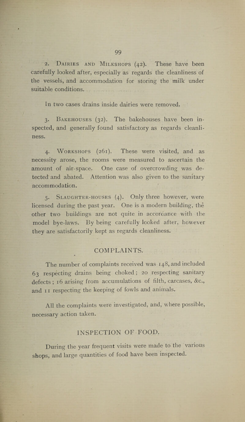 2. Dairies and Milkshops (42). These have been carefully looked after, especially as regards the cleanliness of the vessels, and accommodation for storing the milk under suitable conditions. In two cases drains inside dairies were removed. 3. Bakehouses (32). The bakehouses have been in¬ spected, and generally found satisfactory as regards cleanli¬ ness. 4. Workshops (261). These were visited, and as necessity arose, the rooms were measured to ascertain the amount of air-space. One case of overcrowding was de¬ tected and abated. Attention was also given to the sanitary accommodation. 5. Slaughter-houses (4). Only three however, were licensed during the past year. One is a modern building, the other two buildings are not quite in accordance with the model bye-laws. By being carefully looked after, however they are satisfactorily kept as regards cleanliness. COMPLAINTS. The number of complaints received was 148, and included 63 respecting drains being choked; 20 respecting sanitary defects; 16 arising from accumulations of filth, carcases, &c., and 11 respecting the keeping of fowls and animals. All the complaints were investigated, and, where possible, necessary action taken. INSPECTION OF FOOD. During the year frequent visits were made to the various shops, and large quantities of food have been inspected.