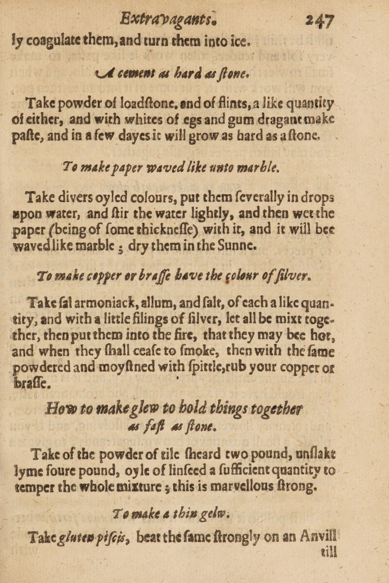 fy coagulate them,and turn them into ice. t eemmt a* hard as fitne> Take powder oi loadllone. and of flints, a like quantity of either, and with whites of egs andgum draganttnake palle, and in a few dayes it will grow as bard as a (lone. Tfi make paper waved like unto marble. Take divers oyled colours, put them feverally in drops upon water, and fiir the water lightly, and then wet the paper fbeing of fome thickncfle) with it, and it will bee waved like marble j dry them in the Snnnc. To make copper orhrajfe have the folonr offilver. Take fal armoniack, allum, and fair, of each a like quan¬ tity, and with a little filings of fil ver, let all be mixt toge¬ ther, then put them into the fire, that they may bee hot, and when they (hall ceafe to fmoke, then with the fame powdered and moyfined with fpittle,rub your copper ot brafle. Hoto to make glow to bold things together as fafl as flene. Take of the powder of tile (heard two pound, unflakt lyme foure pound, oyle of linfeed a fufiicientquantity to temper the whole mixture } this is marvellous firong. T0 make a thin geh. Toktglutenpififs^ beat the fame firongly on an Anvil! till